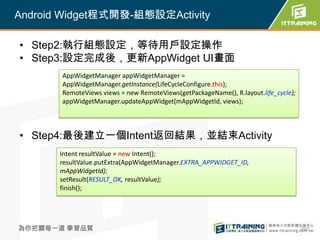 Android Widget程式開發-組態設定Activity

• Step2:執行組態設定，等待用戶設定操作
• Step3:設定完成後，更新AppWidget UI畫面
       AppWidgetManager appWidgetManager =
       AppWidgetManager.getInstance(LifeCycleConfigure.this);
       RemoteViews views = new RemoteViews(getPackageName(), R.layout.life_cycle);
       appWidgetManager.updateAppWidget(mAppWidgetId, views);




• Step4:最後建立一個Intent返回結果，並結束Activity
       Intent resultValue = new Intent();
       resultValue.putExtra(AppWidgetManager.EXTRA_APPWIDGET_ID,
       mAppWidgetId);
       setResult(RESULT_OK, resultValue);
       finish();




為你把關每一道 學習品質                                                                         297
 