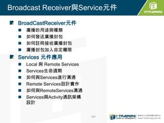 Broadcast Receiver與Service元件

  BroadCastReceiver元件
     廣播的用途與種類
     如何發送廣播封包
     如何註冊接收廣播封包
     廣播封包加入自定權限
  Services 元件應用
     Local 與 Remote Services
     Services生命週期
     如何與Services進行溝通
     Remote Services設計實作
     如何與RemoteServices溝通
     Services與Activity通訊架構
      設計

                                300
 