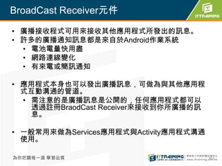BroadCast Receiver元件

• 廣播接收程式可用來接收其他應用程式所發出的訊息。
• 許多的廣播通知訊息都是來自於Android作業系統
  • 電池電量快用盡
  • 網路連線變化
  • 有來電或簡訊通知

• 應用程式本身也可以發出廣播訊息，可做為與其他應用程
  式互動溝通的管道。
  • 需注意的是廣播訊息是公開的，任何應用程式都可以
    透過註冊BraodCast Receiver來接收到你所廣播的訊
    息。

• 一般常用來做為Services應用程式與Activity應用程式溝通
  使用。

為你把關每一道 學習品質                           301
 