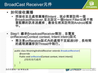 BroadCast Receiver元件
• 如何接收廣播
   • 想接收並且處理廣播的Intent，就必需要註冊一個
     BroadcastReciever,並且設定一個Intent Filter以將不需
     要監聽的訊息過慮掉，最後在將其註冊到Android框架
     中。

• Step1: 繼承BroadcastReceiver類別，並覆寫
  onReceive(Context context, Intent intetn)函式
   • 需注意onReceive函式內的處理不宜超過5秒，長時間
     的處理建議移到Thread中執行。

    public class IttrainingAndroidReceiver extends BroadcastReceiver{
         @override
         Public void onReceive(Context context, Intent intent){
              //接收後的處理
         }
    }
為你把關每一道 學習品質                                                            303
 