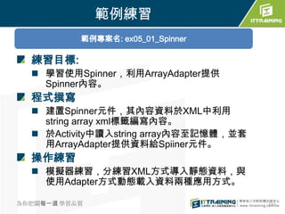 範例練習
           範例專案名: ex05_01_Spinner

  練習目標:
   學習使用Spinner，利用ArrayAdapter提供
    Spinner內容。
  程式撰寫
   建置Spinner元件，其內容資料於XML中利用
    string array xml標籤編寫內容。
   於Activity中讀入string array內容至記憶體，並套
    用ArrayAdapter提供資料給Spiiner元件。
  操作練習
   模擬器練習，分練習XML方式導入靜態資料，與
    使用Adapter方式動態載入資料兩種應用方式。

為你把關每一道 學習品質                            232
 