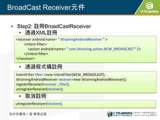 BroadCast Receiver元件

• Step2: 註冊BroadCastReceiver
   • 透過XML註冊
  <receiver android:name= " IttrainingAndroidReceiver " >
       <intent-filter>
         <action android:name= " com.ittraining.action.NEW_BROADCAST " />
       </intent-filter>
  </receiver>

    • 透過程式碼註冊
  IntentFilter filter =new IntentFilter(NEW_BROADCAST);
  IttrainingAndroidReceiver receiver=new IttrainingAndroidReceiver();
  registerReceiver(receiver , filter);
  unregisterReceiver(receiver);
    • 取消註冊
  unregisterReceiver(receiver);

為你把關每一道 學習品質                                                                304
 
