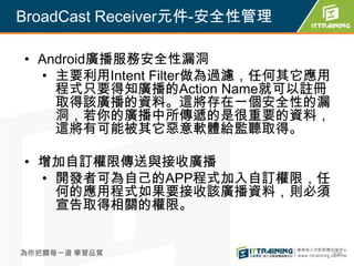 BroadCast Receiver元件-安全性管理

• Android廣播服務安全性漏洞
  • 主要利用Intent Filter做為過濾，任何其它應用
    程式只要得知廣播的Action Name就可以註冊
    取得該廣播的資料。這將存在一個安全性的漏
    洞，若你的廣播中所傳遞的是很重要的資料，
    這將有可能被其它惡意軟體給監聽取得。

• 增加自訂權限傳送與接收廣播
  • 開發者可為自己的APP程式加入自訂權限，任
    何的應用程式如果要接收該廣播資料，則必須
    宣告取得相關的權限。


為你把關每一道 學習品質                       306
 