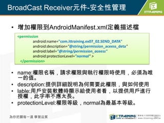 BroadCast Receiver元件-安全性管理

• 增加權限到AndroidManifest.xml定義描述檔
  <permission
          android:name="com.ittraining.ex07_02.SEND_DATA"
          android:description="@string/permission_aceess_deta"
          android:label="@string/permission_aceess"
          android:protectionLevel="normal" >
   </permission>

• name:權限名稱，請求權限與執行權限時使用，必須為唯
  一的值。
• description:提供詳細說明為何需要此權限，與如何使用
• lable:用戶安裝軟體時顯示給使用者看，以提供用戶進行
  授權，此字串不應太長。
• protectionLevel:權限等級，normal為最基本等級。

為你把關每一道 學習品質                                                     307
 
