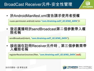 BroadCast Receiver元件-安全性管理

• 於AndroidManifest.xml宣告請求使用者授權
  <uses-permission android:name="com.ittraining.ex07_02.SEND_DATA"/>


• 發送廣播時於sendBroadcast第二個參數帶入權
  限名稱
  sendBroadcast(intent, "com.ittraining.ex07_02.SEND_DATA“);


• 接收端在註冊Receiver元件時，第三個參數需帶
  入權限名稱
  registerReceiver(receiver,filter, "com.ittraining.ex07_02.SEND_DATA“,null);




為你把關每一道 學習品質                                                                    308
 