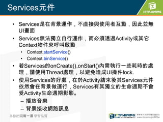 Services元件
 • Services是在背景運作，不直接與使用者互動，因此並無
   UI畫面
 • Services無法獨立自行運作，而必須透過Activity或其它
   Context物件來呼叫啟動
   • Context.startService()
   • Context.binService()
 • 若Services的onCreate(),onStart()內需執行一些耗時的處
   理，請使用Thread處理，以避免造成UI操件lock.
 • 使用Services的好處，在於Activity結束後其Services元件
   依然會在背景做運行，Services有其獨立的生命週期不會
   受Activity生命週期影影。
   – 播放音樂
   – 背景接收網路訊息
為你把關每一道 學習品質                              309
 