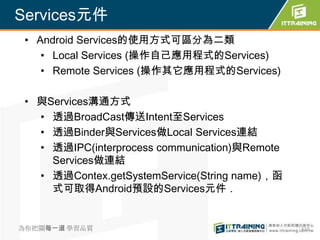 Services元件
 • Android Services的使用方式可區分為二類
    • Local Services (操作自己應用程式的Services)
    • Remote Services (操作其它應用程式的Services)

 • 與Services溝通方式
   • 透過BroadCast傳送Intent至Services
   • 透過Binder與Services做Local Services連結
   • 透過IPC(interprocess communication)與Remote
     Services做連結
   • 透過Contex.getSystemService(String name)，函
     式可取得Android預設的Services元件．


為你把關每一道 學習品質                                    310
 