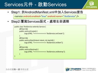 Services元件－啟動Services
 • Step1: 於AndroidManifest.xml中加入Services宣告
    <service android:enabled="true" android:name=".TestService" />

 • Step2:覆寫Services函式－處理生命週期
    public class TestService extends Service {
           @Override
           public void onCreate() {
                  Log.e(TAG, "============> TestService.onCreate");
           }
           @Override
           public void onStart(Intent intent, int startId) {
                  Log.e(TAG, "============> TestService.onStart");
           }
           @Override
           public void onDestroy() {
                  Log.e(TAG, "============> TestService.onDestroy");
           }
    }




為你把關每一道 學習品質                                                           315
 