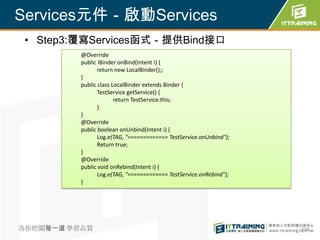 Services元件－啟動Services
 • Step3:覆寫Services函式－提供Bind接口
          @Override
          public IBinder onBind(Intent i) {
                 return new LocalBinder();;
          }
          public class LocalBinder extends Binder {
                 TestService getService() {
                        return TestService.this;
                 }
          }
          @Override
          public boolean onUnbind(Intent i) {
                 Log.e(TAG, "============> TestService.onUnbind");
                 Return true;
          }
          @Override
          public void onRebind(Intent i) {
                 Log.e(TAG, "============> TestService.onRebind");
          }




為你把關每一道 學習品質                                                         316
 
