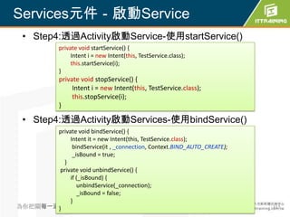 Services元件－啟動Service
 • Step4:透過Activity啟動Service-使用startService()
             private void startService() {
                  Intent i = new Intent(this, TestService.class);
                  this.startService(i);
             }
             private void stopService() {
                  Intent i = new Intent(this, TestService.class);
                  this.stopService(i);
             }

 • Step4:透過Activity啟動Services-使用bindService()
       private void bindService() {
            Intent it = new Intent(this, TestService.class);
             bindService(it , _connection, Context.BIND_AUTO_CREATE);
             _isBound = true;
         }
        private void unbindService() {
            if (_isBound) {
               unbindService(_connection);
               _isBound = false;
            }
為你把關每一道}學習品質                                                            317
 