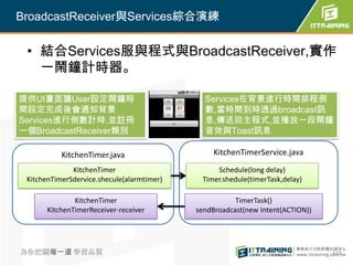 BroadcastReceiver與Services綜合演練

 • 結合Services服與程式與BroadcastReceiver,實作
   一鬧鐘計時器。

提供UI畫面讓User設定鬧鐘時                              Services在背景進行時間排程倒
間設定完成後會通知背景                                   數,當時間到時透過broadcast訊
Services進行倒數計時,並註冊                            息,傳送回主程式,並播放一段鬧鐘
一個BroadcastReceiver類別                         音效與Toast訊息

           KitchenTimer.java                     KitchenTimerService.java
              KitchenTimer                       Schedule(long delay)
 KitchenTimerSdervice.shecule(alarmtimer)    Timer.shedule(timerTask,delay)

               KitchenTimer                            TimerTask()
       KitchenTimerReceiver-receiver        sendBroadcast(new Intent(ACTION))




為你把關每一道 學習品質                                                                    319
 