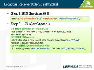 BroadcastReceiver與Services綜合演練

 • Step1:建立Services宣告
   <service android:enabled="true" android:name=".KitchenTimerService" />

 • Step2:主程式onCreate()
   //啓動服務程式KitchenTimerService
   Intent intent = new Intent(this, KitchenTimerService.class);
   startService(intent);
   //註冊廣播接收receiver
   IntentFilter filter = new IntentFilter(KitchenTimerService.ACTION);
   registerReceiver(receiver, filter);
   //(Bind)服務程式KitchenTimerService
   bindService(intent, serviceConnection, Context.BIND_AUTO_CREATE);




為你把關每一道 學習品質                                                                320
 