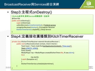 BroadcastReceiver與Services綜合演練

  • Step3:主程式onDestroy()
       //Activity結束時,要將Service相關資源一並結束
       @Override
       public void onDestroy() {
              super.onDestroy();
              unbindService(serviceConnection); //Unbind service
              unregisterReceiver(receiver); //Unregister Receiver
              kitchenTimerService.stopSelf(); //Stop Service
       }

  • Step4:定義接收廣播類別KitchTimerReceiver
   private class KitchenTimerReceiver extends BroadcastReceiver {
         public void onReceive(Context context, Intent intent) {
                 Toast toast = Toast.makeText(getApplicationContext(), "Time over!",
                 Toast.LENGTH_LONG);
                 toast.show();
                 MediaPlayer mp = MediaPlayer.create(KitchenTimer.this, R.raw.alarm);
                 try {
                              mp.start();
                 } catch (Exception e) {
                 }
                 kitchenTimerService.schedule(alarmtimer);
         }
為你把關每一道 學習品質
   }                                                                                    321
 