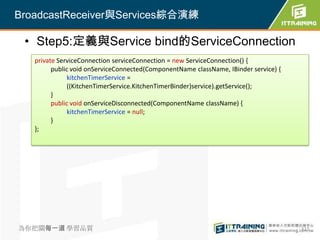 BroadcastReceiver與Services綜合演練

 • Step5:定義與Service bind的ServiceConnection
   private ServiceConnection serviceConnection = new ServiceConnection() {
         public void onServiceConnected(ComponentName className, IBinder service) {
               kitchenTimerService =
               ((KitchenTimerService.KitchenTimerBinder)service).getService();
         }
         public void onServiceDisconnected(ComponentName className) {
               kitchenTimerService = null;
         }
   };




為你把關每一道 學習品質                                                                          322
 
