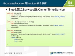 BroadcastReceiver與Services綜合演練

 • Step6:建立Services類:KitchenTimerService
  public void onCreate() {
         super.onCreate();
         Toast toast = Toast.makeText(getApplicationContext(), "onCreate()", Toast.LENGTH_SHORT);
         toast.show();
  }
  public void onStart(Intent intent, int startId) {
         super.onStart(intent, startId);
         Toast toast = Toast.makeText(getApplicationContext(), "onStart()", Toast.LENGTH_SHORT);
         toast.show();
  }
  public void onDestroy() {
         super.onDestroy();
         Toast toast = Toast.makeText(getApplicationContext(), "onDestroy()", Toast.LENGTH_SHORT);
         toast.show();
         if (timer != null) {
                timer.cancel();
                timer = null;
         }
  }




為你把關每一道 學習品質                                                                                         323
 