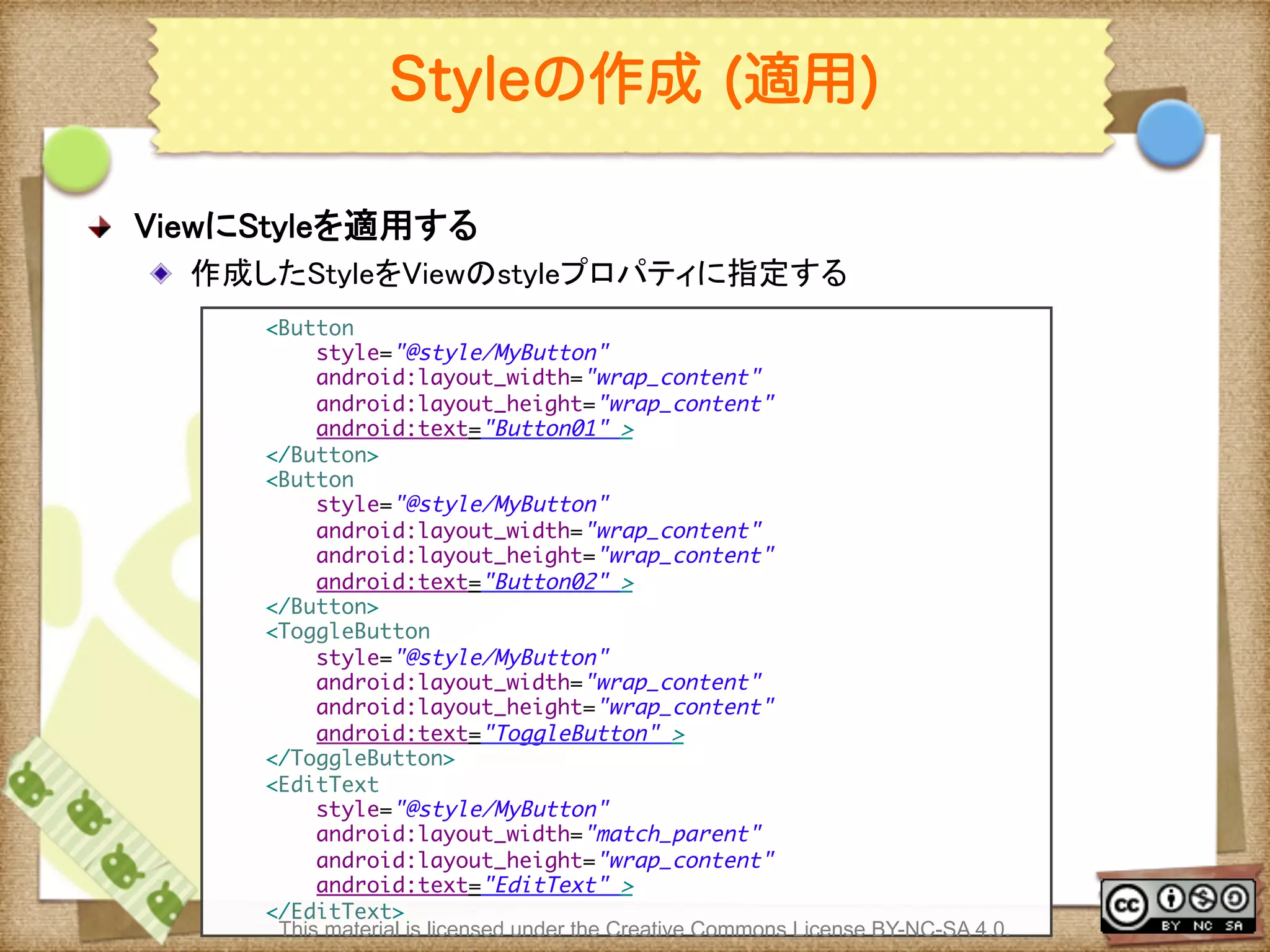 Ⅶ - 100
Styleの作成 (適用)
! ViewにStyleを適用する	
! 作成したStyleをViewのstyleプロパティに指定する	
<Button	
style="@style/MyButton"	
android:layout_width="wrap_content"	
android:layout_height="wrap_content"	
android:text="Button01" >	
</Button>	
<Button	
style="@style/MyButton"	
android:layout_width="wrap_content"	
android:layout_height="wrap_content"	
android:text="Button02" >	
</Button>	
<ToggleButton	
style="@style/MyButton"	
android:layout_width="wrap_content"	
android:layout_height="wrap_content"	
android:text="ToggleButton" >	
</ToggleButton>	
<EditText	
style="@style/MyButton"	
android:layout_width="match_parent"	
android:layout_height="wrap_content"	
android:text="EditText" >	
</EditText>	
This material is licensed under the Creative Commons License BY-NC-SA 4.0.
 