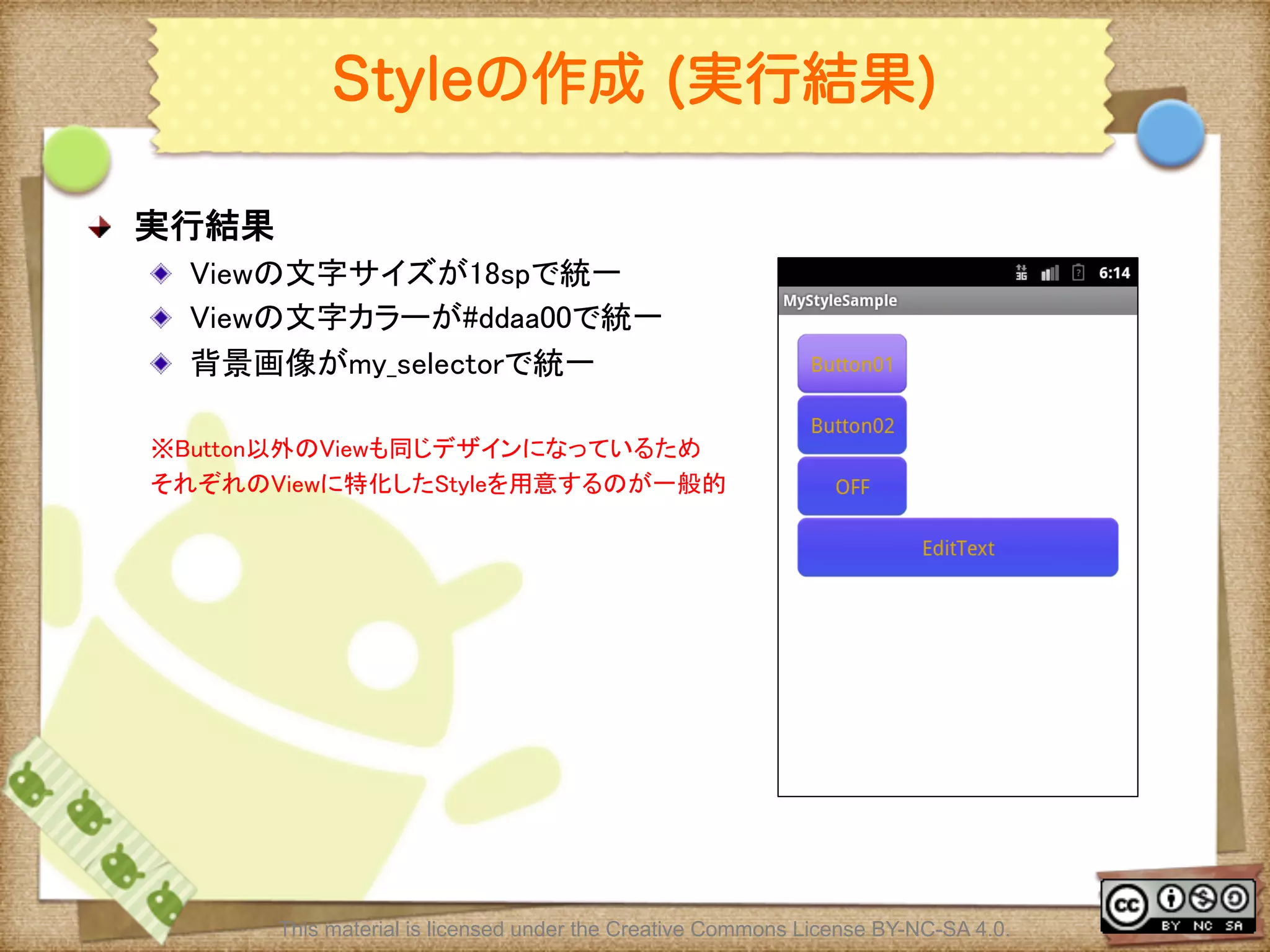 Ⅶ - 101
Styleの作成 (実行結果)
! 実行結果	
! Viewの文字サイズが18spで統一	
! Viewの文字カラーが#ddaa00で統一	
! 背景画像がmy_selectorで統一	
	
※Button以外のViewも同じデザインになっているため	
それぞれのViewに特化したStyleを用意するのが一般的	
This material is licensed under the Creative Commons License BY-NC-SA 4.0.
 