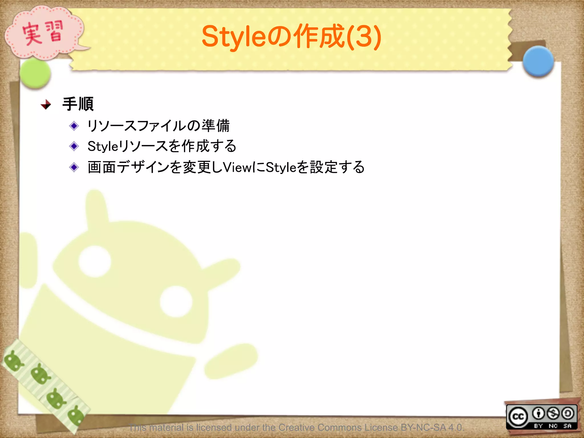 Ⅶ - 104
Styleの作成(3)
! 手順	
! リソースファイルの準備	
! Styleリソースを作成する	
! 画面デザインを変更しViewにStyleを設定する	
This material is licensed under the Creative Commons License BY-NC-SA 4.0.
 