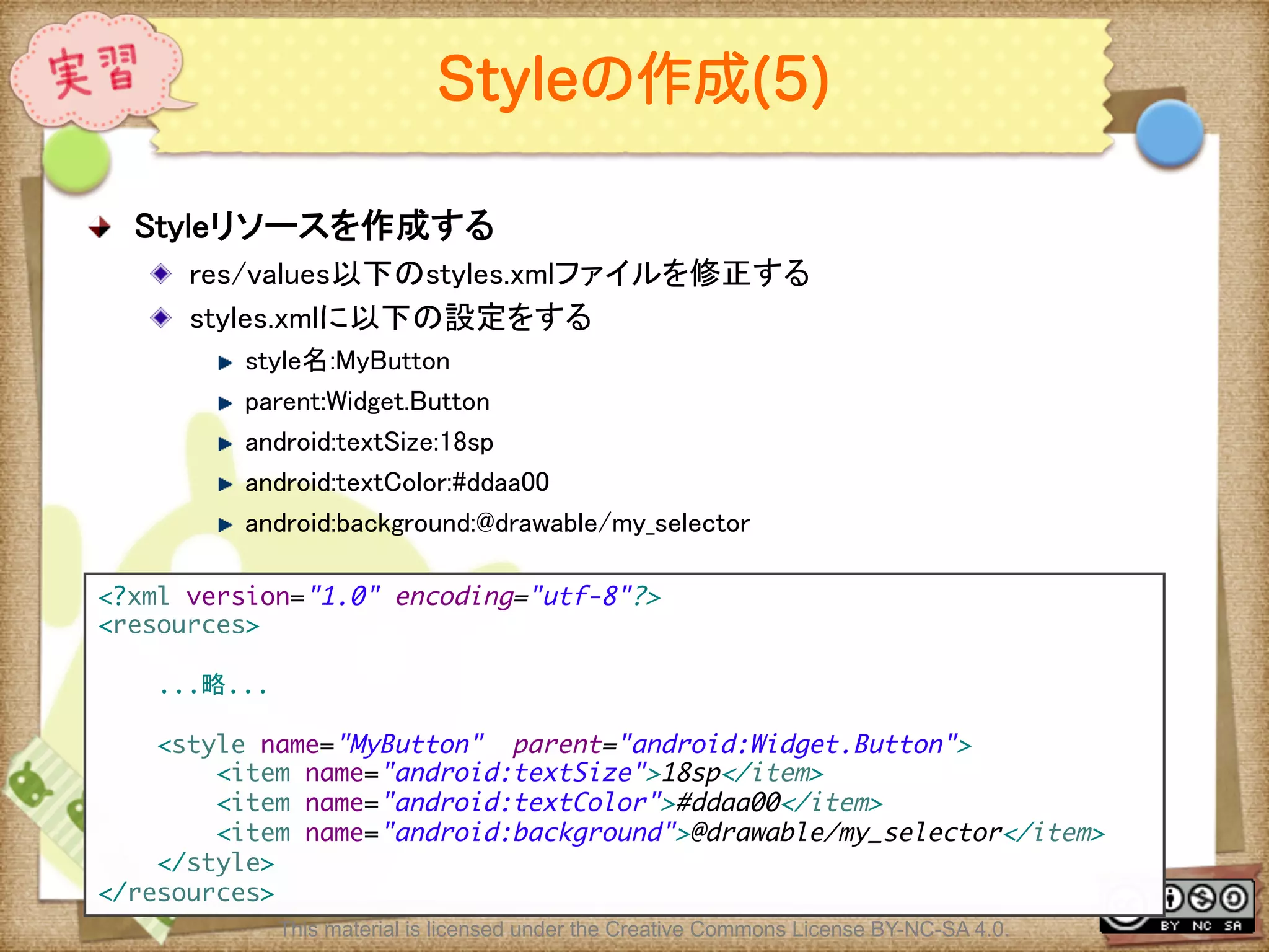 Ⅶ - 106
Styleの作成(5)
! Styleリソースを作成する	
! res/values以下のstyles.xmlファイルを修正する	
! styles.xmlに以下の設定をする	
! style名:MyButton	
! parent:Widget.Button	
! android:textSize:18sp	
! android:textColor:#ddaa00	
! android:background:@drawable/my_selector	
<?xml version="1.0" encoding="utf-8"?>	
<resources>	
	
...略...	
	
<style name="MyButton" parent="android:Widget.Button">	
<item name="android:textSize">18sp</item>	
<item name="android:textColor">#ddaa00</item>	
<item name="android:background">@drawable/my_selector</item>	
</style>	
</resources>	
This material is licensed under the Creative Commons License BY-NC-SA 4.0.
 