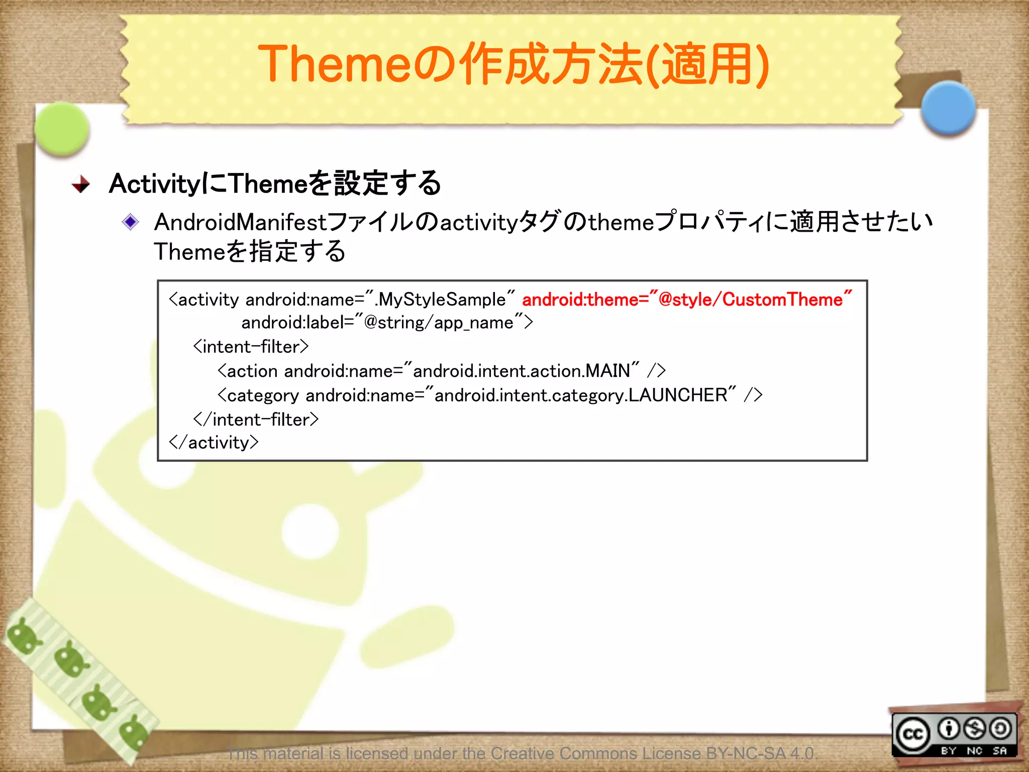 Ⅶ - 113
Themeの作成方法(適用)
! ActivityにThemeを設定する	
! AndroidManifestファイルのactivityタグのthemeプロパティに適用させたい
Themeを指定する	
<activity android:name=".MyStyleSample" android:theme="@style/CustomTheme"	
android:label="@string/app_name">	
<intent-filter>	
<action android:name="android.intent.action.MAIN" />	
<category android:name="android.intent.category.LAUNCHER" />	
</intent-filter>	
</activity>	
This material is licensed under the Creative Commons License BY-NC-SA 4.0.
 