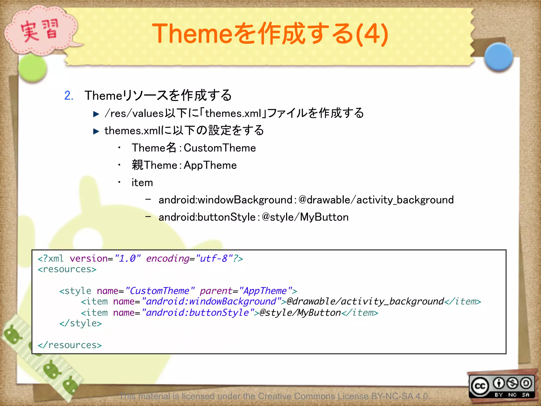 Ⅶ - 118
Themeを作成する(4)
2.  Themeリソースを作成する	
! /res/values以下に「themes.xml」ファイルを作成する	
! themes.xmlに以下の設定をする	
•  Theme名：CustomTheme	
•  親Theme：AppTheme	
•  item	
–  android:windowBackground：@drawable/activity_background	
–  android:buttonStyle：@style/MyButton	
<?xml version="1.0" encoding="utf-8"?>	
<resources>	
	
<style name="CustomTheme" parent="AppTheme">	
<item name="android:windowBackground">@drawable/activity_background</item>	
<item name="android:buttonStyle">@style/MyButton</item>	
</style>	
	
</resources>	
This material is licensed under the Creative Commons License BY-NC-SA 4.0.
 