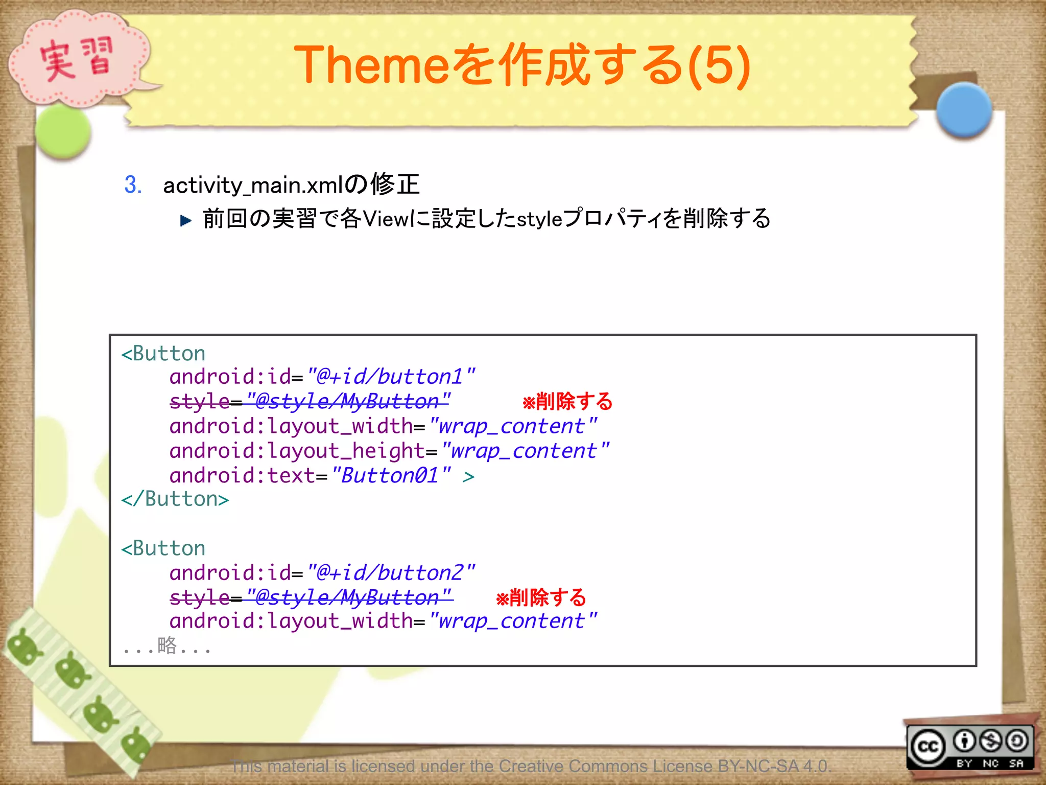 Ⅶ - 119
Themeを作成する(5)
3.  activity_main.xmlの修正	
! 前回の実習で各Viewに設定したstyleプロパティを削除する	
<Button	
android:id="@+id/button1"	
style="@style/MyButton" ※削除する	
android:layout_width="wrap_content"	
android:layout_height="wrap_content"	
android:text="Button01" >	
</Button>	
	
<Button	
android:id="@+id/button2"	
style="@style/MyButton"　　　 ※削除する	
android:layout_width="wrap_content"	
...略...	
This material is licensed under the Creative Commons License BY-NC-SA 4.0.
 