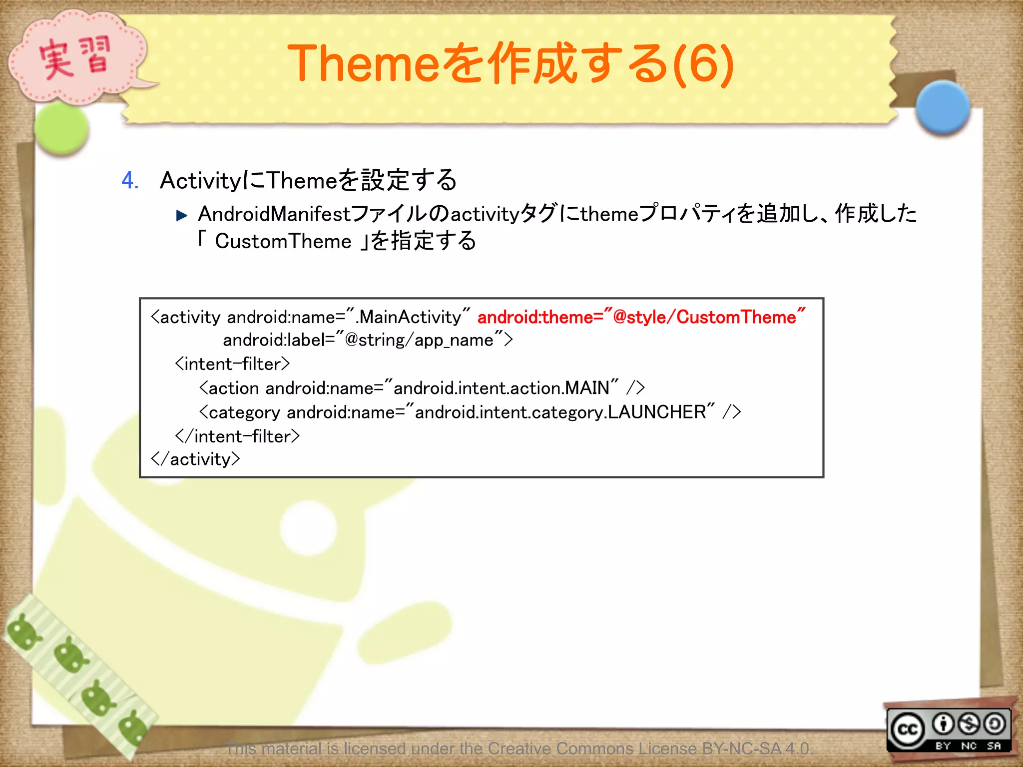 Ⅶ - 120
Themeを作成する(6)
4.  ActivityにThemeを設定する	
! AndroidManifestファイルのactivityタグにthemeプロパティを追加し、作成した
「 CustomTheme 」を指定する	
<activity android:name=".MainActivity" android:theme="@style/CustomTheme"	
android:label="@string/app_name">	
<intent-filter>	
<action android:name="android.intent.action.MAIN" />	
<category android:name="android.intent.category.LAUNCHER" />	
</intent-filter>	
</activity>	
This material is licensed under the Creative Commons License BY-NC-SA 4.0.
 