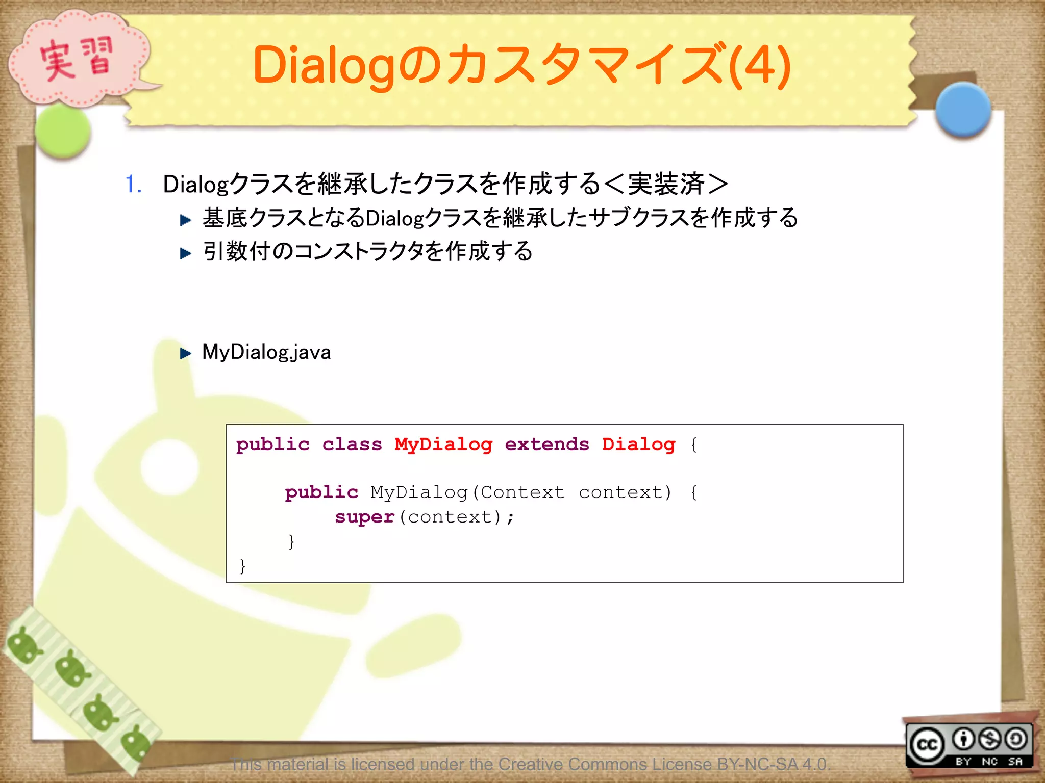 Ⅶ - 128
Dialogのカスタマイズ(4)
1.  Dialogクラスを継承したクラスを作成する＜実装済＞	
! 基底クラスとなるDialogクラスを継承したサブクラスを作成する	
! 引数付のコンストラクタを作成する	
! MyDialog.java	
public class MyDialog extends Dialog {
public MyDialog(Context context) {
super(context);
}
}
This material is licensed under the Creative Commons License BY-NC-SA 4.0.
 