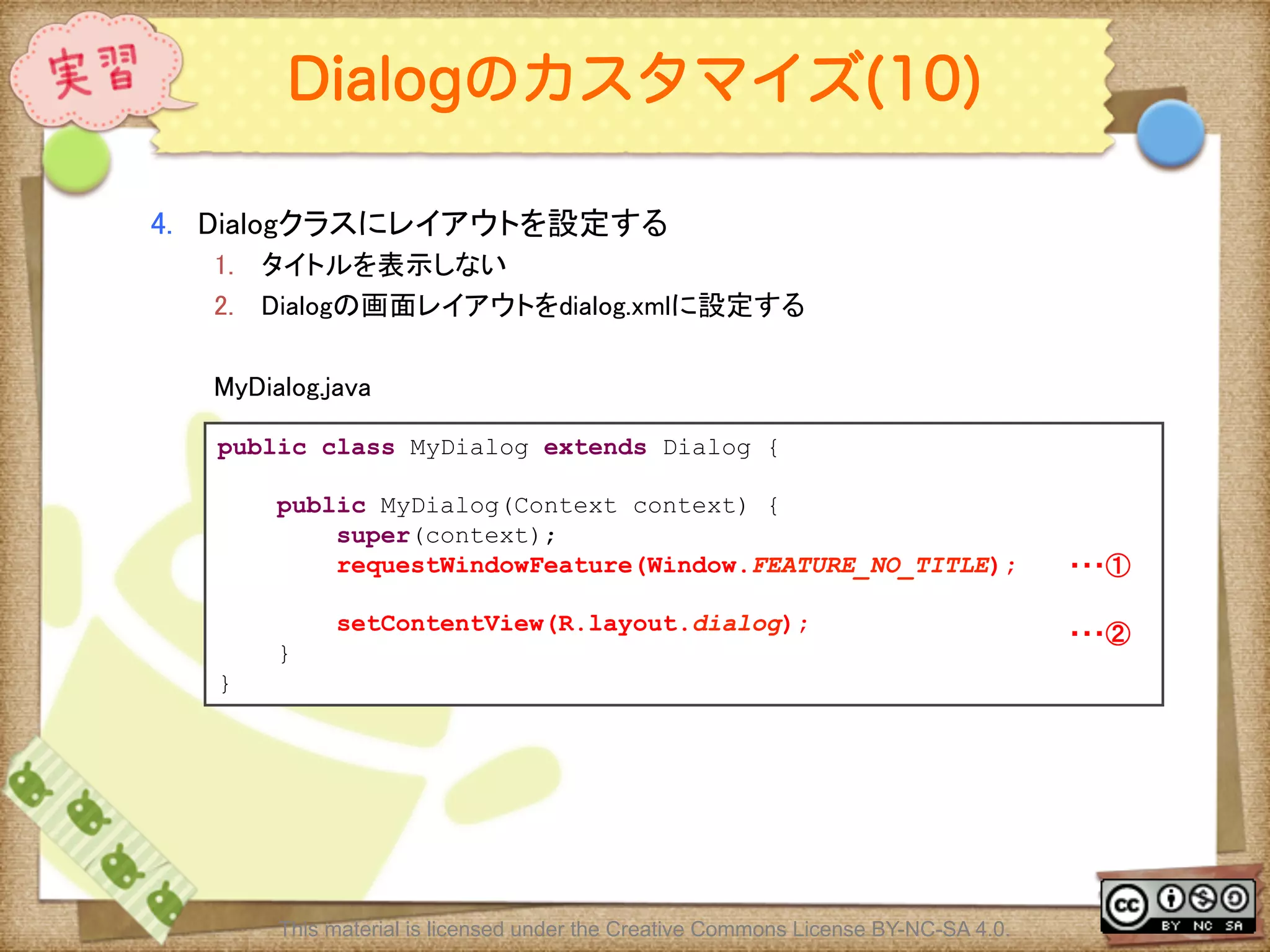 Ⅶ - 134
Dialogのカスタマイズ(10)
4.  Dialogクラスにレイアウトを設定する	
1.  タイトルを表示しない	
2.  Dialogの画面レイアウトをdialog.xmlに設定する	
MyDialog.java	
public class MyDialog extends Dialog {
public MyDialog(Context context) {
super(context);
requestWindowFeature(Window.FEATURE_NO_TITLE);
setContentView(R.layout.dialog);
}
}
・・・①	
・・・②	
This material is licensed under the Creative Commons License BY-NC-SA 4.0.
 