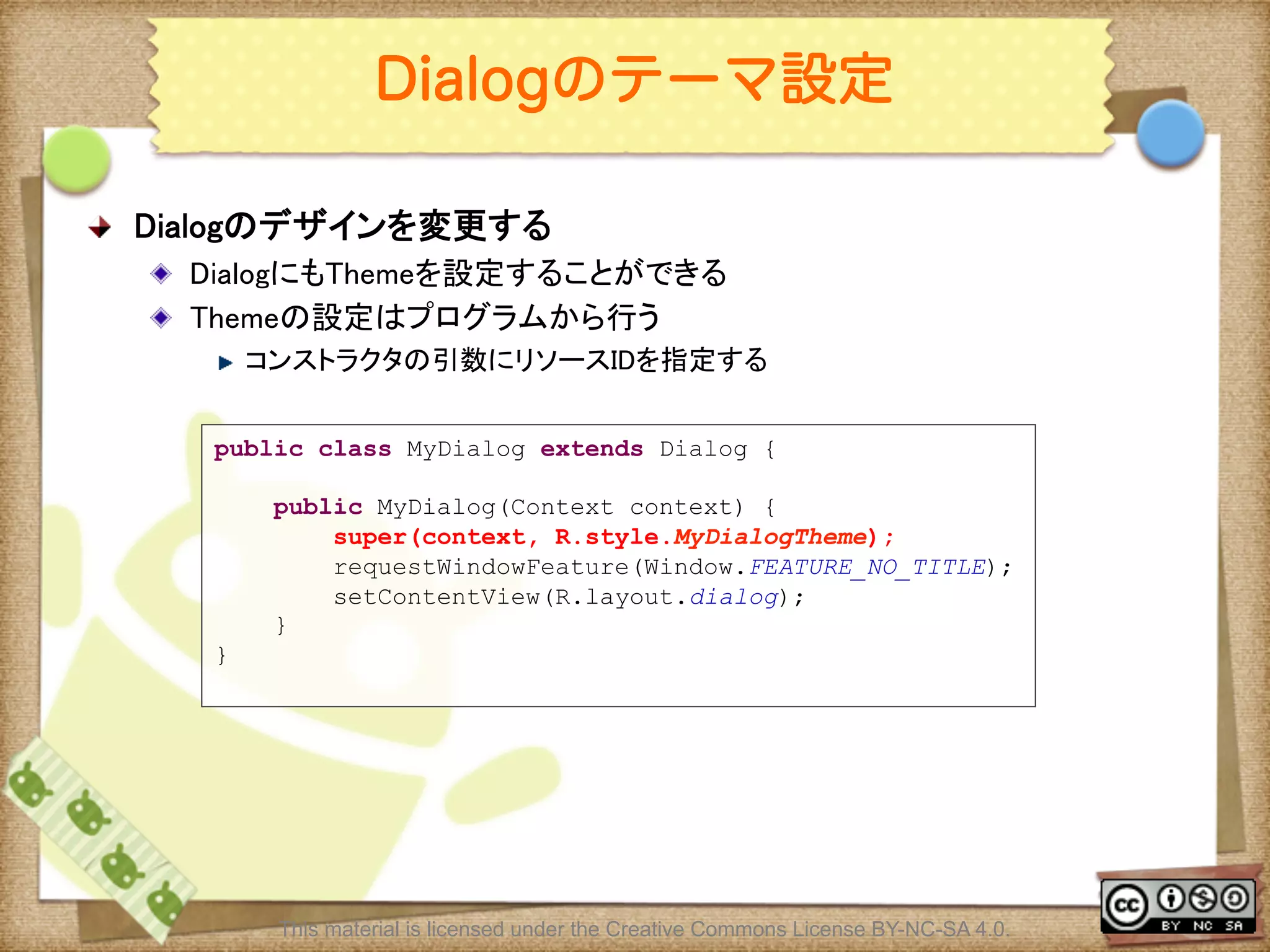 Ⅶ - 137
Dialogのテーマ設定
! Dialogのデザインを変更する	
! DialogにもThemeを設定することができる	
! Themeの設定はプログラムから行う	
! コンストラクタの引数にリソースIDを指定する	
public class MyDialog extends Dialog {
public MyDialog(Context context) {
super(context, R.style.MyDialogTheme);
requestWindowFeature(Window.FEATURE_NO_TITLE);
setContentView(R.layout.dialog);
}
}
	
This material is licensed under the Creative Commons License BY-NC-SA 4.0.
 
