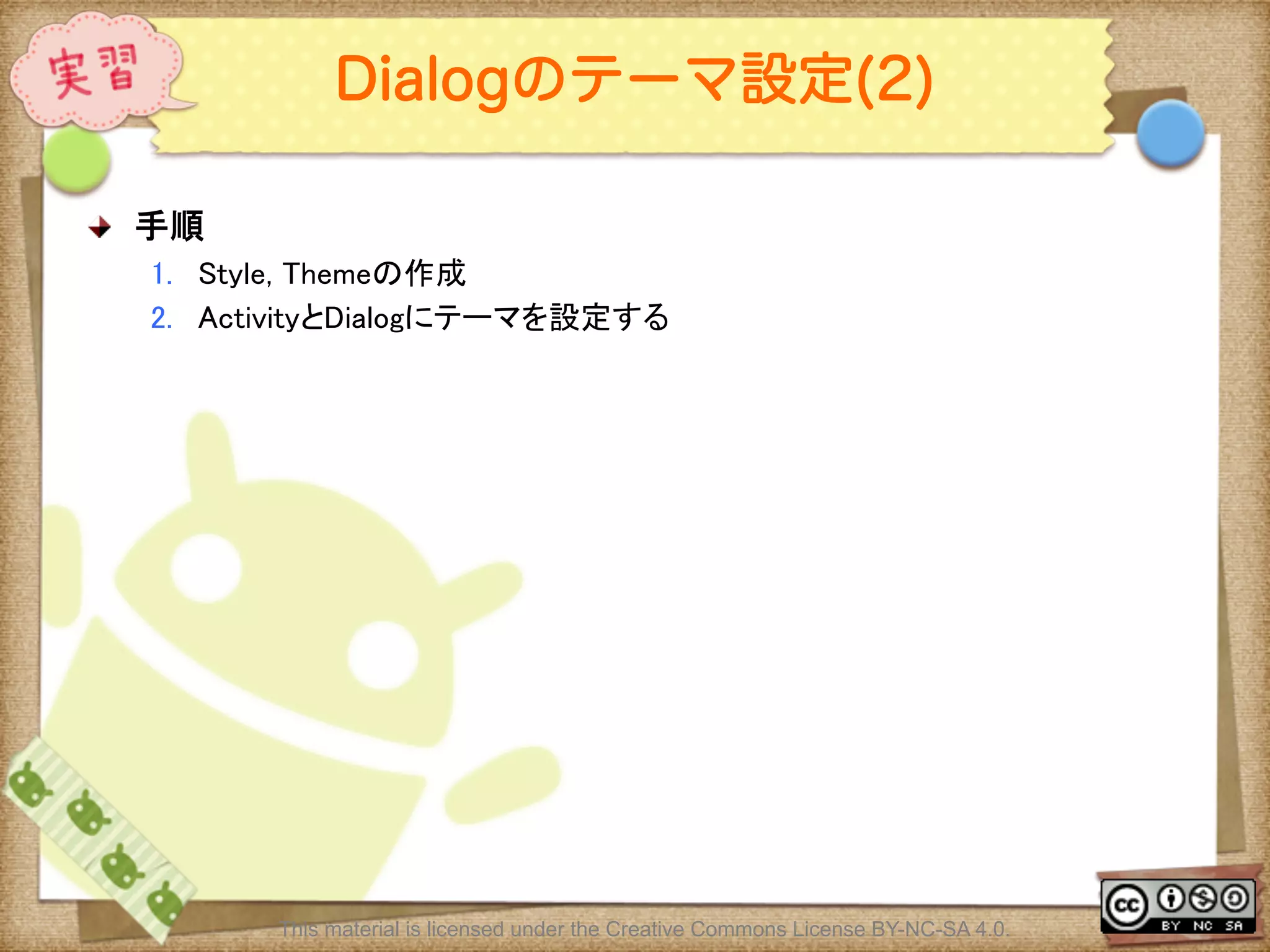 Ⅶ - 139
Dialogのテーマ設定(2)
! 手順	
1.  Style, Themeの作成	
2.  ActivityとDialogにテーマを設定する	
This material is licensed under the Creative Commons License BY-NC-SA 4.0.
 