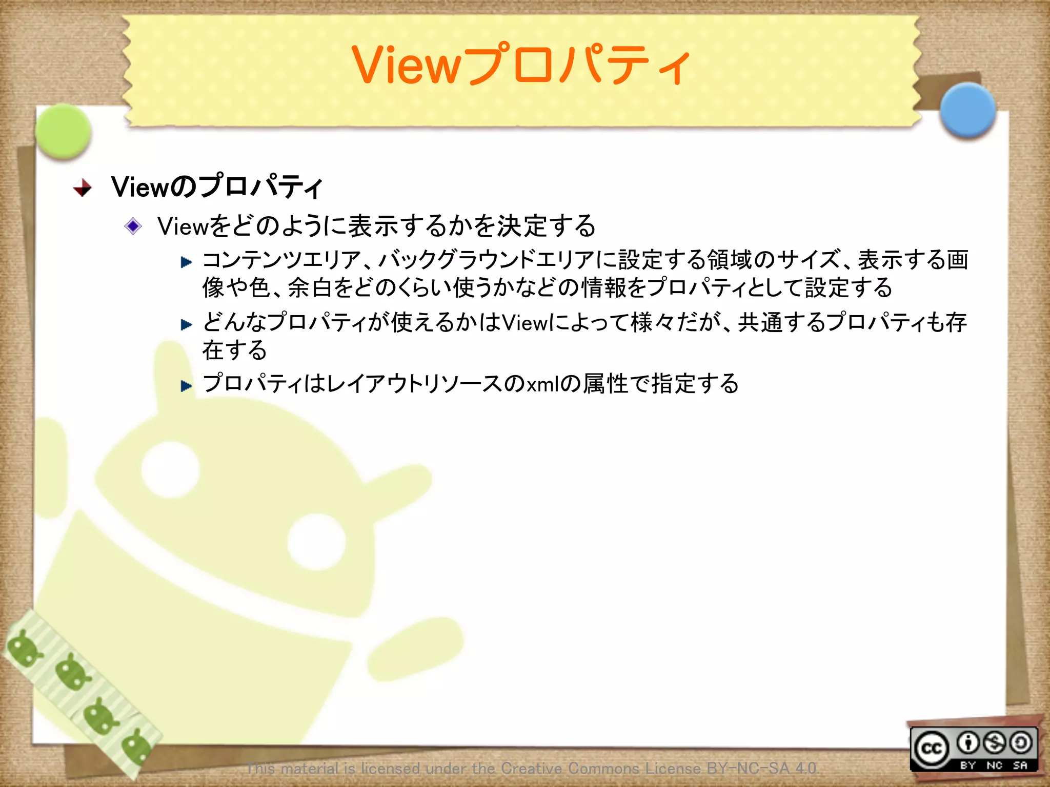 Ⅶ - 14
Viewプロパティ
! Viewのプロパティ	
! Viewをどのように表示するかを決定する	
! コンテンツエリア、バックグラウンドエリアに設定する領域のサイズ、表示する画
像や色、余白をどのくらい使うかなどの情報をプロパティとして設定する	
! どんなプロパティが使えるかはViewによって様々だが、共通するプロパティも存
在する	
! プロパティはレイアウトリソースのxmlの属性で指定する	
This material is licensed under the Creative Commons License BY-NC-SA 4.0. 	
 