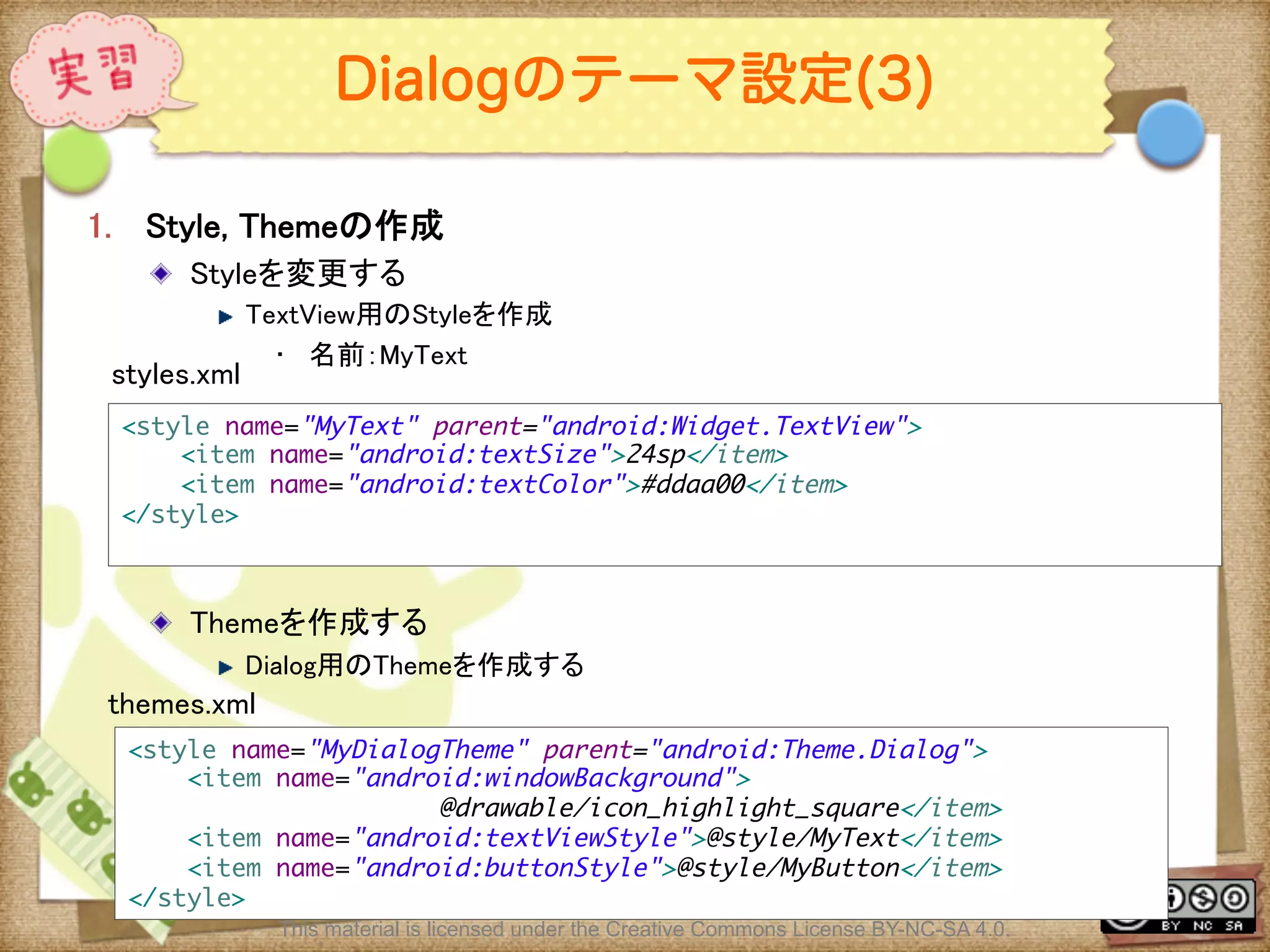 Ⅶ - 140
Dialogのテーマ設定(3)
1.  Style, Themeの作成	
! Styleを変更する	
! TextView用のStyleを作成	
•  名前：MyText	
! Themeを作成する	
! Dialog用のThemeを作成する	
<style name="MyText" parent="android:Widget.TextView">	
<item name="android:textSize">24sp</item>	
<item name="android:textColor">#ddaa00</item>	
</style>	
	
styles.xml	
<style name="MyDialogTheme" parent="android:Theme.Dialog">	
<item name="android:windowBackground">	
@drawable/icon_highlight_square</item>	
<item name="android:textViewStyle">@style/MyText</item>	
<item name="android:buttonStyle">@style/MyButton</item>	
</style>	
themes.xml	
This material is licensed under the Creative Commons License BY-NC-SA 4.0.
 