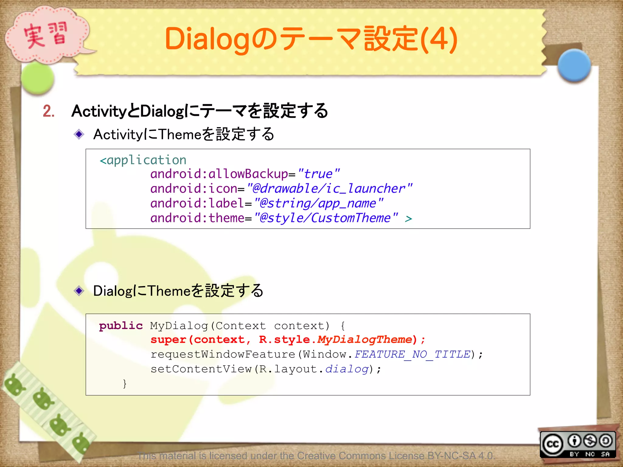Ⅶ - 141
Dialogのテーマ設定(4)
2.  ActivityとDialogにテーマを設定する	
! ActivityにThemeを設定する	
! DialogにThemeを設定する	
<application	
android:allowBackup="true"	
android:icon="@drawable/ic_launcher"	
android:label="@string/app_name"	
android:theme="@style/CustomTheme" >
public MyDialog(Context context) {
super(context, R.style.MyDialogTheme);
requestWindowFeature(Window.FEATURE_NO_TITLE);
setContentView(R.layout.dialog);
}
This material is licensed under the Creative Commons License BY-NC-SA 4.0.
 