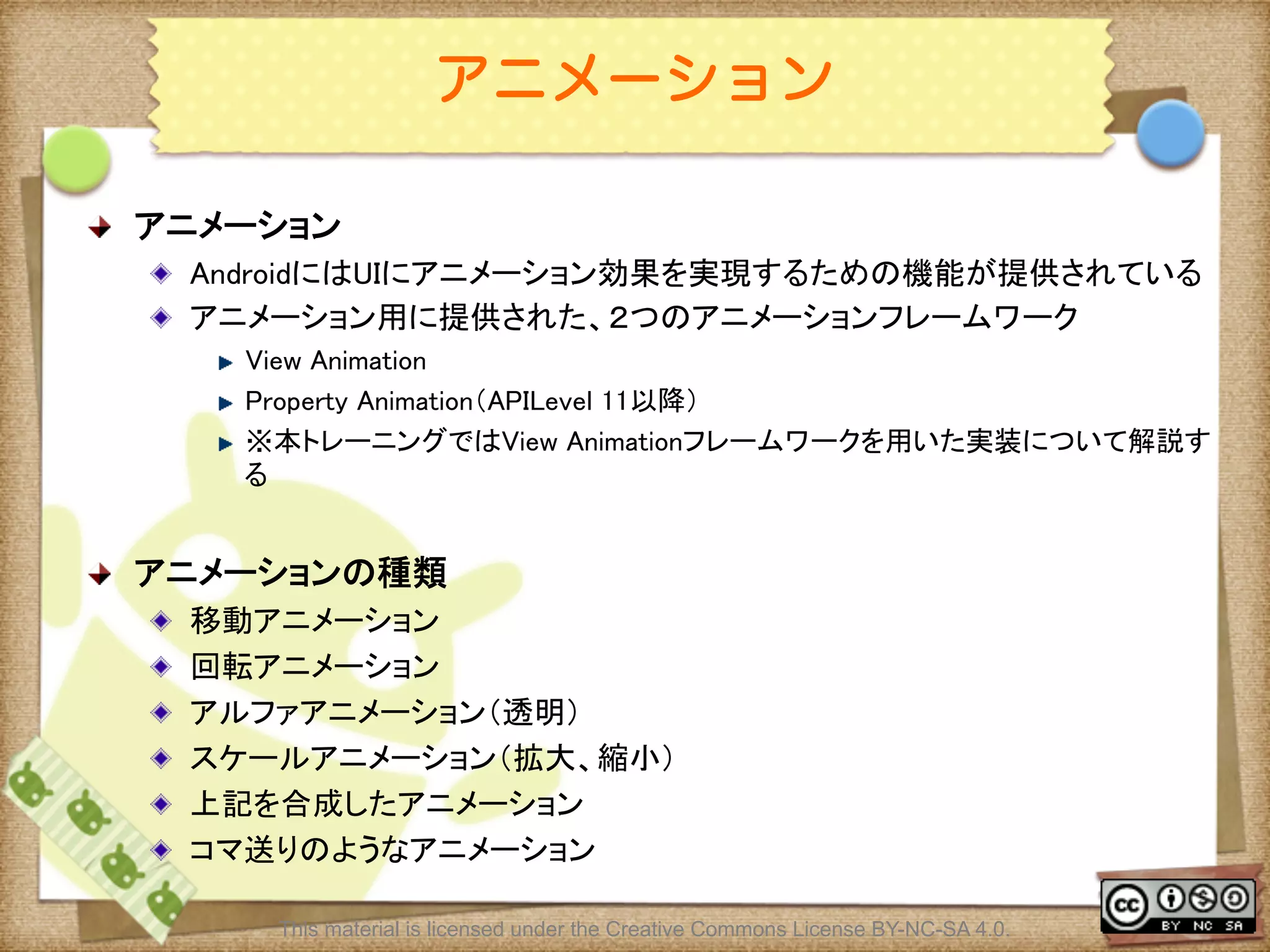 Ⅶ - 146
アニメーション
! アニメーション	
! AndroidにはUIにアニメーション効果を実現するための機能が提供されている	
! アニメーション用に提供された、２つのアニメーションフレームワーク	
! View Animation	
! Property Animation（APILevel 11以降）	
! ※本トレーニングではView Animationフレームワークを用いた実装について解説す
る	
! アニメーションの種類	
! 移動アニメーション	
! 回転アニメーション	
! アルファアニメーション（透明）	
! スケールアニメーション（拡大、縮小）	
! 上記を合成したアニメーション	
! コマ送りのようなアニメーション	
This material is licensed under the Creative Commons License BY-NC-SA 4.0.
 