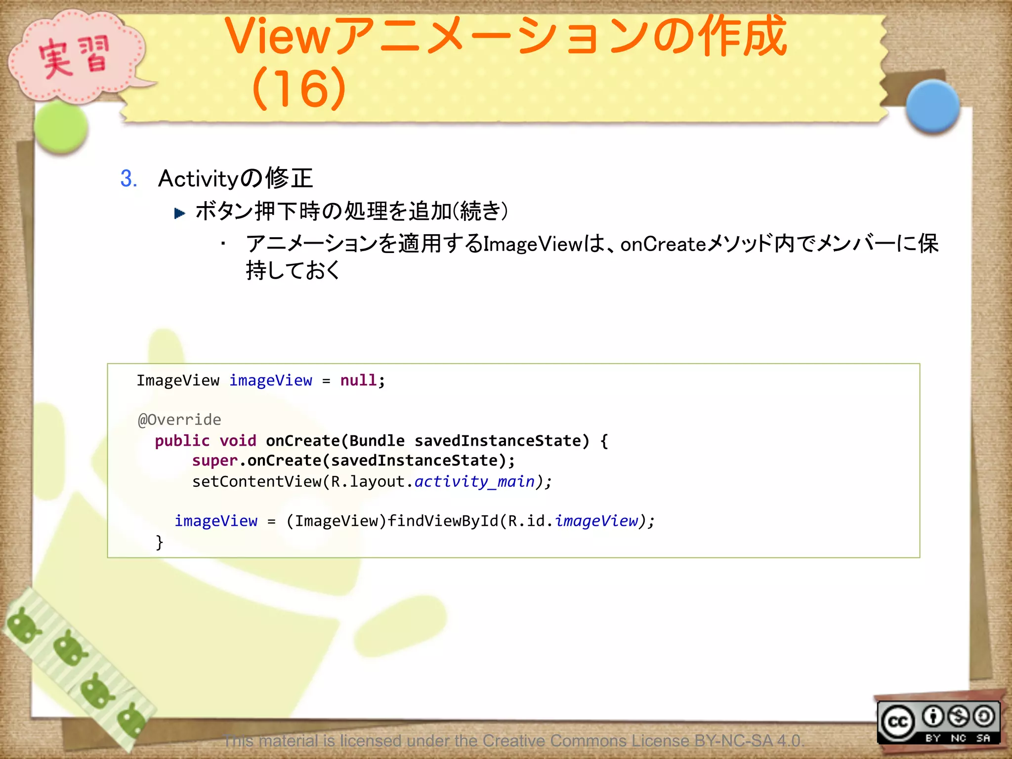 Ⅶ - 179
Viewアニメーションの作成
（16）
3.  Activityの修正	
! ボタン押下時の処理を追加(続き)	
•  アニメーションを適用するImageViewは、onCreateメソッド内でメンバーに保
持しておく	
	
	
  	
  ImageView	
  imageView	
  =	
  null;	
  
	
@Override	
  
	
  	
  	
  	
  public	
  void	
  onCreate(Bundle	
  savedInstanceState)	
  {	
  
	
  	
  	
  	
  	
  	
  	
  	
  super.onCreate(savedInstanceState);	
  
	
  	
  	
  	
  	
  	
  	
  	
  setContentView(R.layout.activity_main);	
  
	
imageView	
  =	
  (ImageView)findViewById(R.id.imageView);	
  
	
  	
  	
  	
  }	
This material is licensed under the Creative Commons License BY-NC-SA 4.0.
 