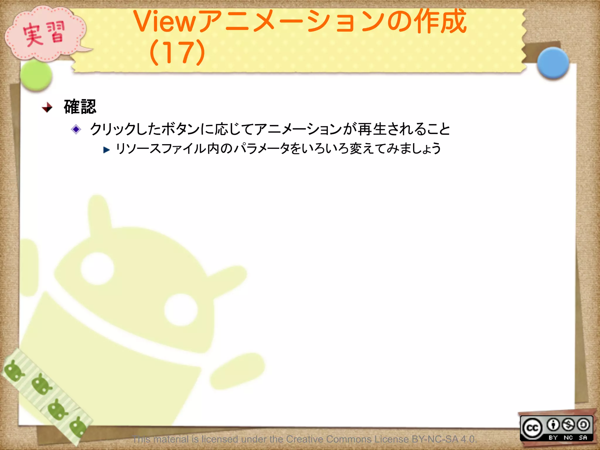 Ⅶ - 180
Viewアニメーションの作成
（17）
! 確認	
! クリックしたボタンに応じてアニメーションが再生されること	
! リソースファイル内のパラメータをいろいろ変えてみましょう	
This material is licensed under the Creative Commons License BY-NC-SA 4.0.
 