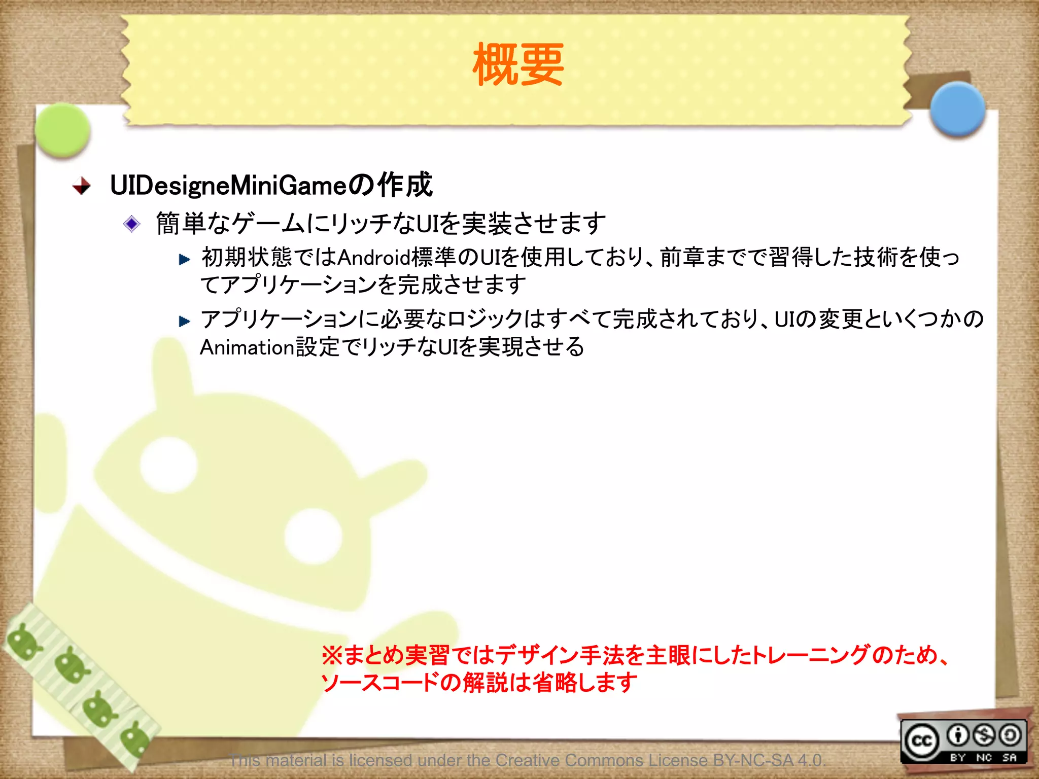 Ⅶ - 183
概要
! UIDesigneMiniGameの作成	
! 簡単なゲームにリッチなUIを実装させます	
! 初期状態ではAndroid標準のUIを使用しており、前章までで習得した技術を使っ
てアプリケーションを完成させます	
! アプリケーションに必要なロジックはすべて完成されており、UIの変更といくつかの
Animation設定でリッチなUIを実現させる	
※まとめ実習ではデザイン手法を主眼にしたトレーニングのため、	
ソースコードの解説は省略します	
This material is licensed under the Creative Commons License BY-NC-SA 4.0.
 