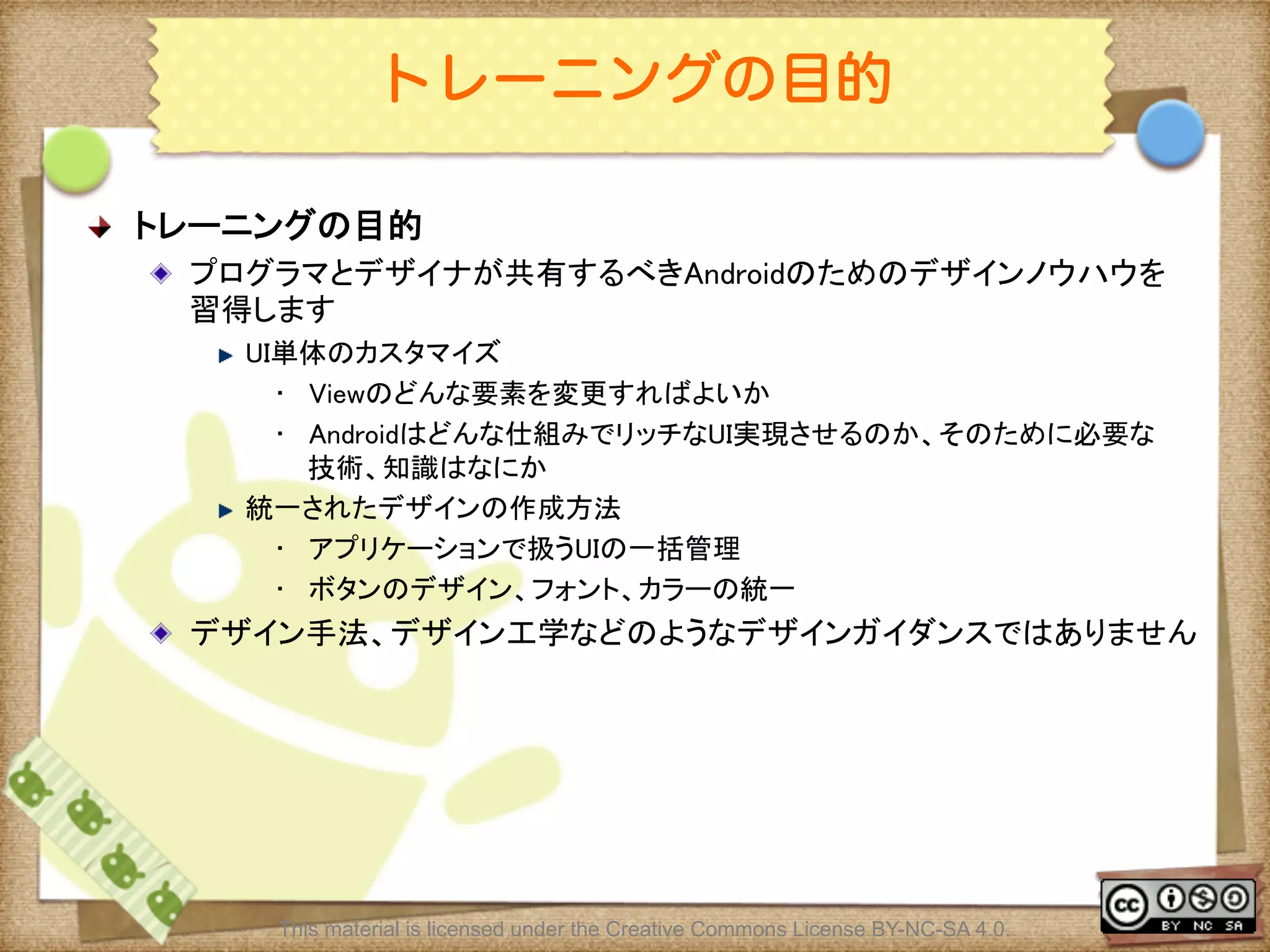 Ⅶ - 2
トレーニングの目的
! トレーニングの目的	
! プログラマとデザイナが共有するべきAndroidのためのデザインノウハウを
習得します	
! UI単体のカスタマイズ	
•  Viewのどんな要素を変更すればよいか	
•  Androidはどんな仕組みでリッチなUI実現させるのか、そのために必要な
技術、知識はなにか	
! 統一されたデザインの作成方法	
•  アプリケーションで扱うUIの一括管理	
•  ボタンのデザイン、フォント、カラーの統一	
! デザイン手法、デザイン工学などのようなデザインガイダンスではありません	
This material is licensed under the Creative Commons License BY-NC-SA 4.0.
 