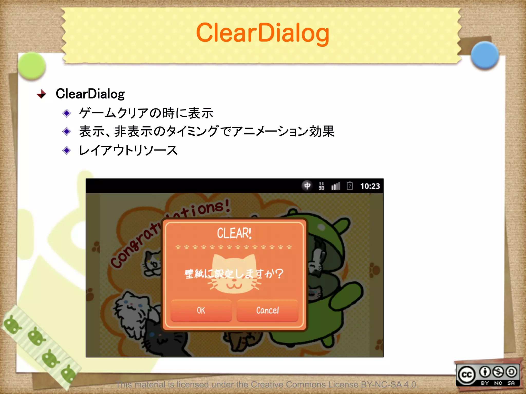 Ⅶ - 201
ClearDialog
! ClearDialog	
! ゲームクリアの時に表示	
! 表示、非表示のタイミングでアニメーション効果	
! レイアウトリソース	
This material is licensed under the Creative Commons License BY-NC-SA 4.0.
 