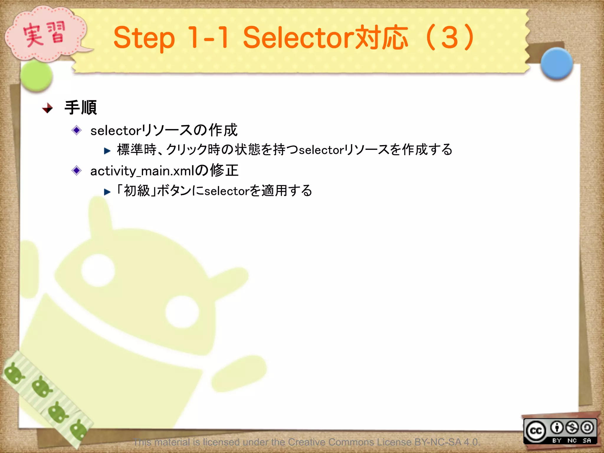 Ⅶ - 211
Step 1-1 Selector対応（３）
! 手順	
! selectorリソースの作成	
! 標準時、クリック時の状態を持つselectorリソースを作成する	
! activity_main.xmlの修正	
! 「初級」ボタンにselectorを適用する	
This material is licensed under the Creative Commons License BY-NC-SA 4.0.
 