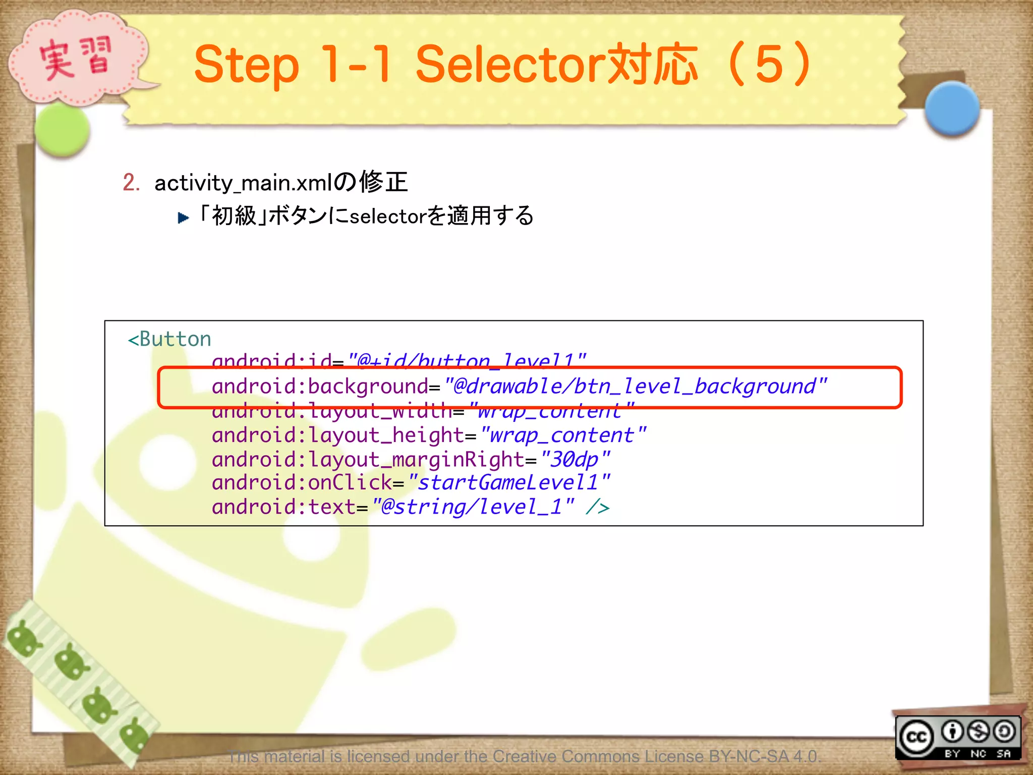 Ⅶ - 213
Step 1-1 Selector対応（５）
2.  activity_main.xmlの修正	
! 「初級」ボタンにselectorを適用する	
This material is licensed under the Creative Commons License BY-NC-SA 4.0.
<Button	
android:id="@+id/button_level1"	
android:background="@drawable/btn_level_background"	
android:layout_width="wrap_content"	
android:layout_height="wrap_content"	
android:layout_marginRight="30dp"	
android:onClick="startGameLevel1"	
android:text="@string/level_1" />	
 