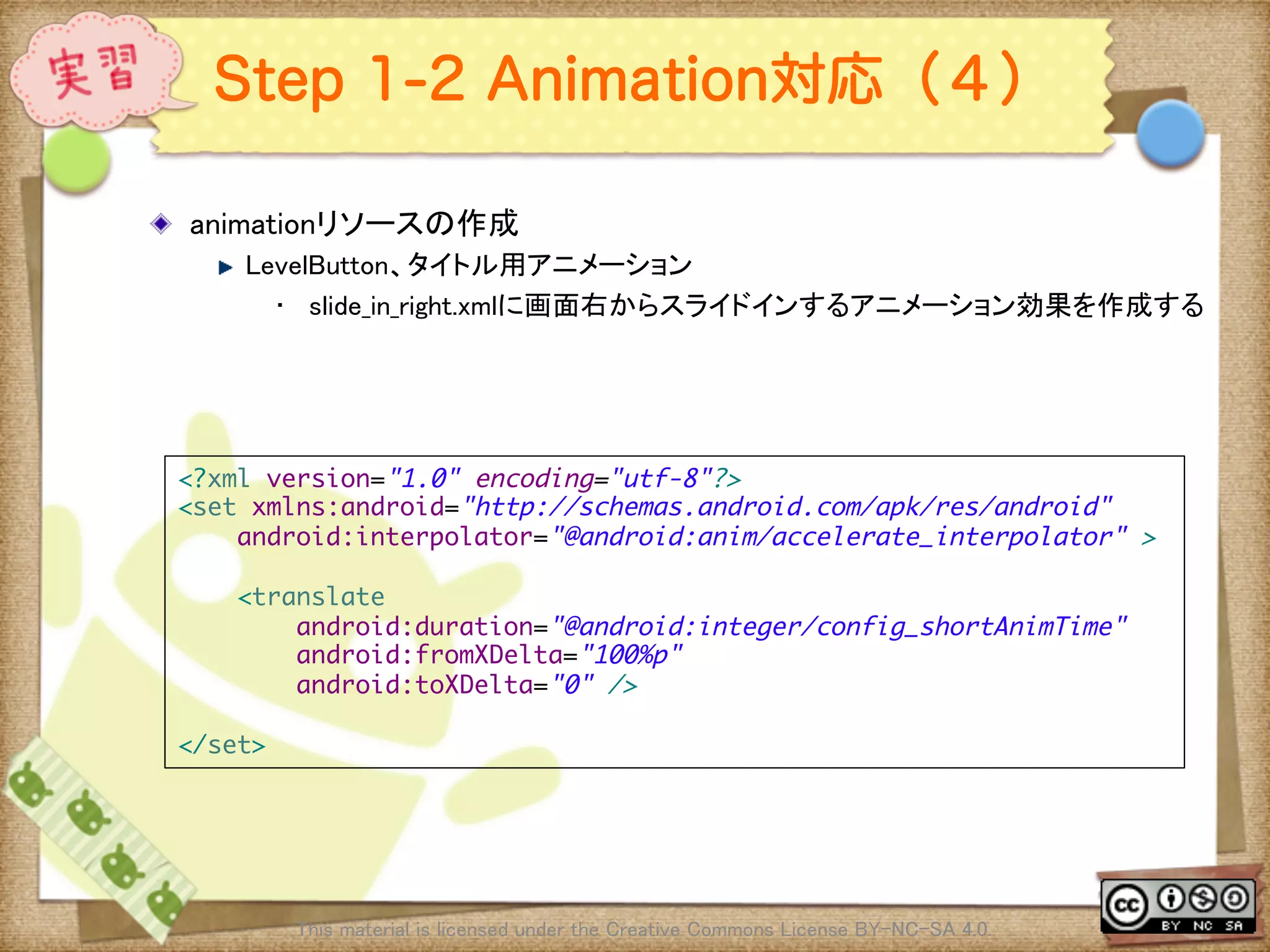 Ⅶ - 218
Step 1-2 Animation対応（４）
! animationリソースの作成	
! LevelButton、タイトル用アニメーション	
•  slide_in_right.xmlに画面右からスライドインするアニメーション効果を作成する	
This material is licensed under the Creative Commons License BY-NC-SA 4.0. 	
<?xml version="1.0" encoding="utf-8"?>	
<set xmlns:android="http://schemas.android.com/apk/res/android"	
android:interpolator="@android:anim/accelerate_interpolator" >	
	
<translate	
android:duration="@android:integer/config_shortAnimTime"	
android:fromXDelta="100%p"	
android:toXDelta="0" />	
	
</set>	
 
