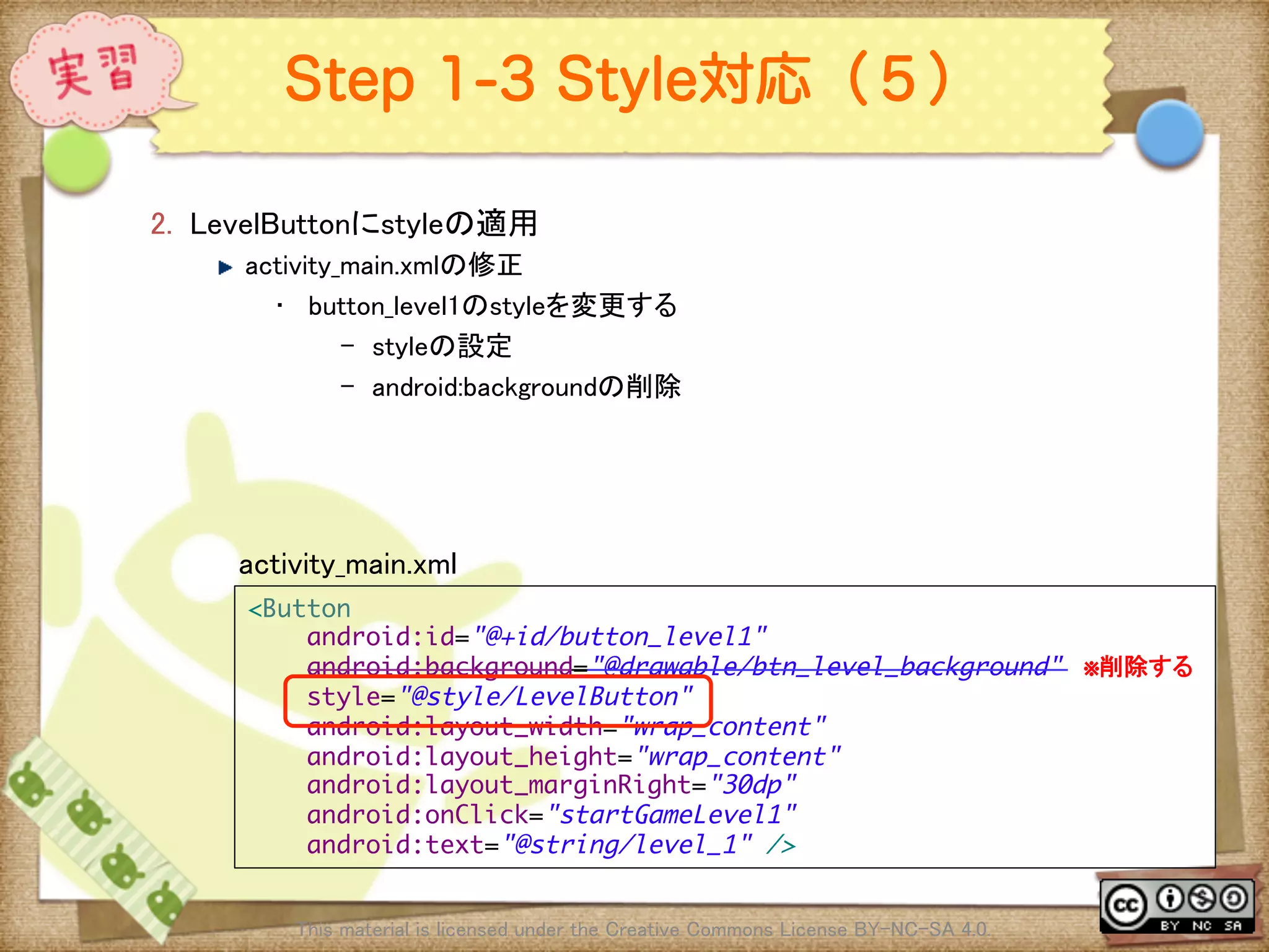 Ⅶ - 225
Step 1-3 Style対応（５）
2.  LevelButtonにstyleの適用	
! activity_main.xmlの修正	
•  button_level1のstyleを変更する	
–  styleの設定	
–  android:backgroundの削除	
This material is licensed under the Creative Commons License BY-NC-SA 4.0. 	
<Button	
android:id="@+id/button_level1"	
android:background="@drawable/btn_level_background" ※削除する	
style="@style/LevelButton"	
android:layout_width="wrap_content"	
android:layout_height="wrap_content"	
android:layout_marginRight="30dp"	
android:onClick="startGameLevel1"	
android:text="@string/level_1" />	
activity_main.xml	
 