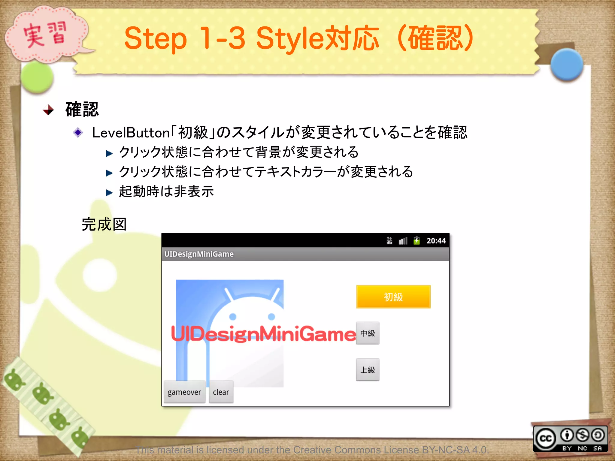 Ⅶ - 226
Step 1-3 Style対応（確認）
! 確認	
! LevelButton「初級」のスタイルが変更されていることを確認	
! クリック状態に合わせて背景が変更される	
! クリック状態に合わせてテキストカラーが変更される	
! 起動時は非表示	
This material is licensed under the Creative Commons License BY-NC-SA 4.0.
完成図	
 