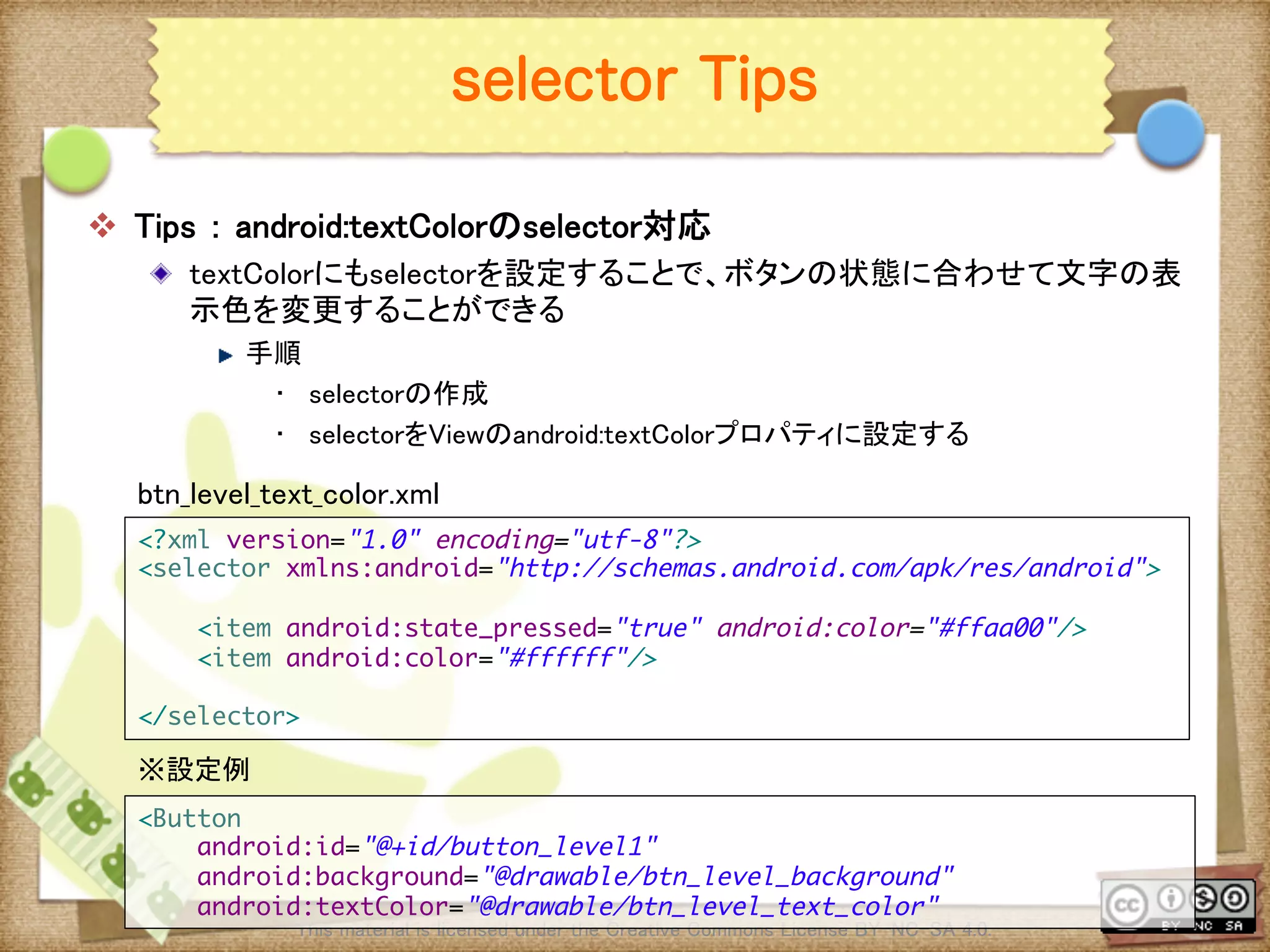 Ⅶ - 227
selector Tips
v  Tips ： android:textColorのselector対応	
! textColorにもselectorを設定することで、ボタンの状態に合わせて文字の表
示色を変更することができる	
! 手順	
•  selectorの作成	
•  selectorをViewのandroid:textColorプロパティに設定する	
	
This material is licensed under the Creative Commons License BY-NC-SA 4.0. 	
<?xml version="1.0" encoding="utf-8"?>	
<selector xmlns:android="http://schemas.android.com/apk/res/android">	
	
<item android:state_pressed="true" android:color="#ffaa00"/>	
<item android:color="#ffffff"/>	
	
</selector>	
btn_level_text_color.xml	
<Button	
android:id="@+id/button_level1"	
android:background="@drawable/btn_level_background"	
android:textColor="@drawable/btn_level_text_color"	
※設定例	
 