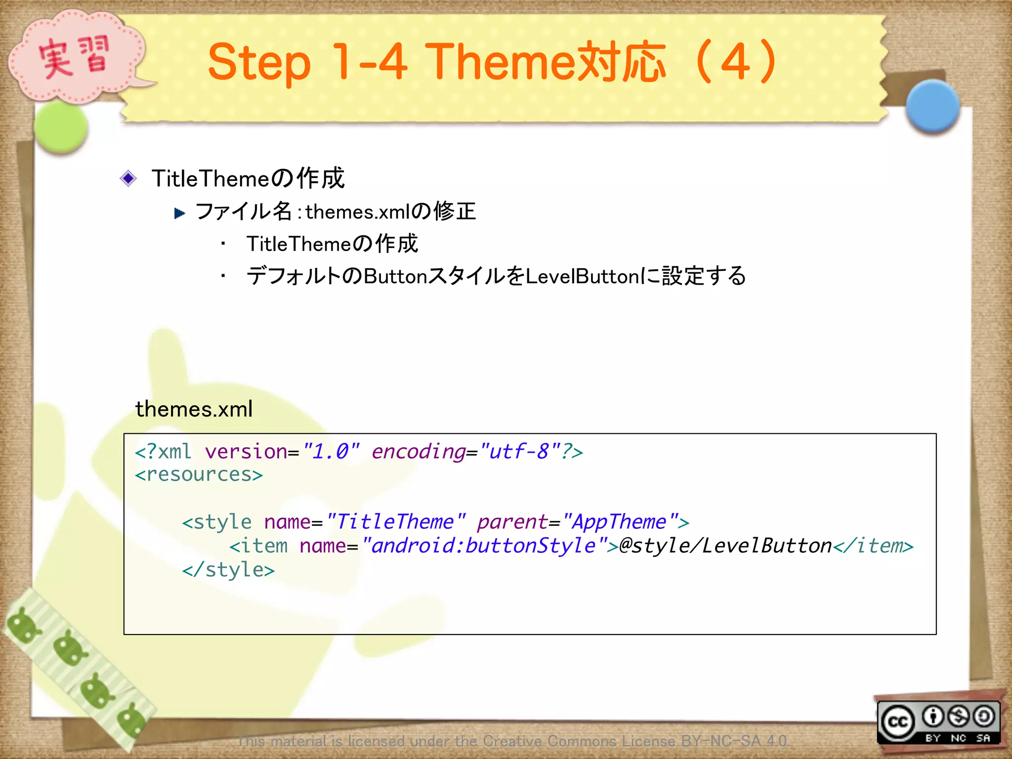 Ⅶ - 231
Step 1-4 Theme対応（４）
! TitleThemeの作成	
! ファイル名：themes.xmlの修正	
•  TitleThemeの作成	
•  デフォルトのButtonスタイルをLevelButtonに設定する	
This material is licensed under the Creative Commons License BY-NC-SA 4.0. 	
<?xml version="1.0" encoding="utf-8"?>	
<resources>	
	
<style name="TitleTheme" parent="AppTheme">	
<item name="android:buttonStyle">@style/LevelButton</item>	
</style>	
	
	
themes.xml	
 