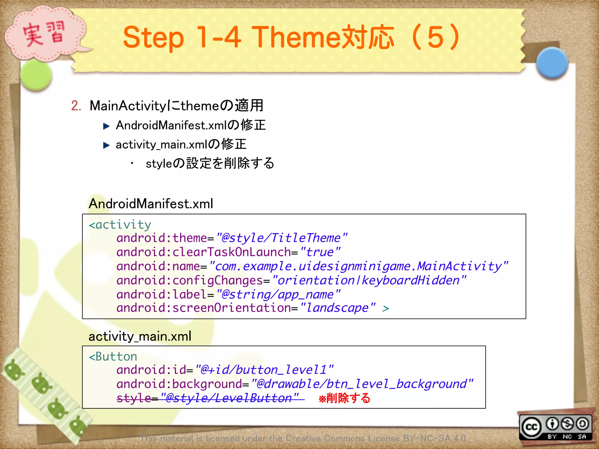 Ⅶ - 232
Step 1-4 Theme対応（５）
2.  MainActivityにthemeの適用	
! AndroidManifest.xmlの修正	
! activity_main.xmlの修正	
•  styleの設定を削除する	
This material is licensed under the Creative Commons License BY-NC-SA 4.0. 	
<activity	
android:theme="@style/TitleTheme"	
android:clearTaskOnLaunch="true"	
android:name="com.example.uidesignminigame.MainActivity"	
android:configChanges="orientation|keyboardHidden"	
android:label="@string/app_name"	
android:screenOrientation="landscape" >	
<Button	
android:id="@+id/button_level1"	
android:background="@drawable/btn_level_background"	
style="@style/LevelButton" ※削除する	
AndroidManifest.xml	
activity_main.xml	
 