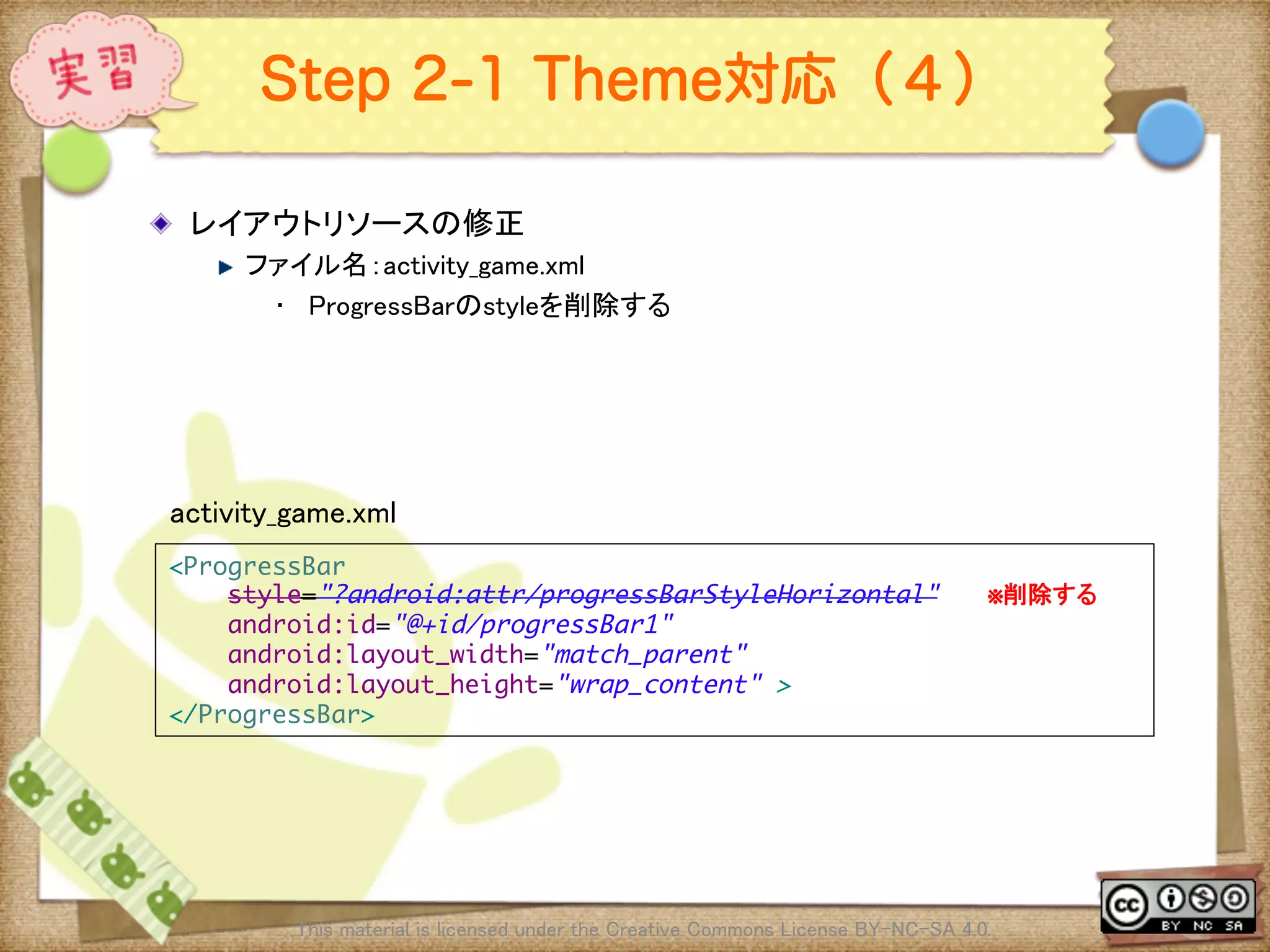 Ⅶ - 240
Step 2-1 Theme対応（４）
! レイアウトリソースの修正	
! ファイル名：activity_game.xml	
•  ProgressBarのstyleを削除する	
This material is licensed under the Creative Commons License BY-NC-SA 4.0. 	
<ProgressBar	
style="?android:attr/progressBarStyleHorizontal"　　　※削除する	
android:id="@+id/progressBar1"	
android:layout_width="match_parent"	
android:layout_height="wrap_content" >	
</ProgressBar>	
activity_game.xml	
 