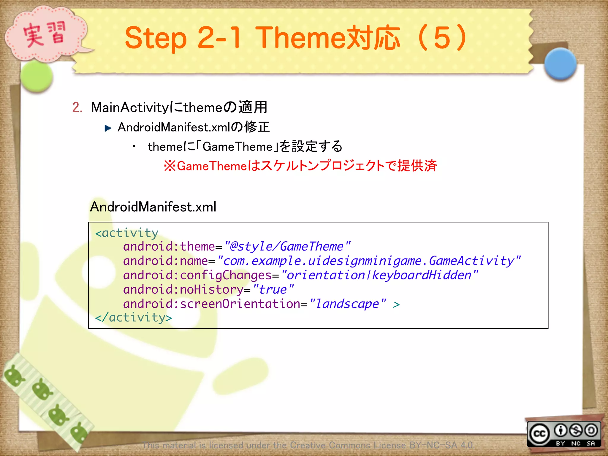 Ⅶ - 241
Step 2-1 Theme対応（５）
2.  MainActivityにthemeの適用	
! AndroidManifest.xmlの修正	
•  themeに「GameTheme」を設定する	
※GameThemeはスケルトンプロジェクトで提供済	
This material is licensed under the Creative Commons License BY-NC-SA 4.0. 	
<activity	
android:theme="@style/GameTheme"	
android:name="com.example.uidesignminigame.GameActivity"	
android:configChanges="orientation|keyboardHidden"	
android:noHistory="true"	
android:screenOrientation="landscape" >	
</activity>	
AndroidManifest.xml	
 